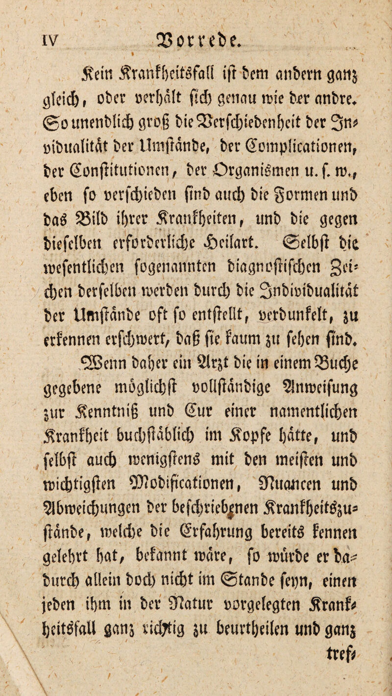 iv QSombe. .1 . « ' $ein Äranfbeitgfall ift bern anbern gan$ gleich, ober »erhalt ftef) genau wie kr anbre. (gounenblid) grog bie 3>erfdbieben beit ber 3^ »ibualitdt bev Umftdnbe, ber (fompücationen, bet (fonfiitutienen, bet Organismen u. f. ro,r eben fo »erfdbieben finb aud) bie formen unb ba$ 25ilb ibrer $rauf betten, unb bie gegen biefelbett erforbevlid)e dbeilart. (Selbjl bie roefentlidjen fogenannten biagneffifeben get» eben berfelben werben burtb bie 3nbi»ibualitdt bet UmjMnbe oft fo entffellt, »erbunfelt, ju erfennen erfdjwert, ba§ fte faum ju feben finb. 3Benn habet ein 2lrjt bie in einem Q3ucbe gegebene möglich^ »ollfldnbige 5!nwetfung jut Äenntnig unb €ut einer namentlichen ^ranfbfit butbfidblicb int Äopfe Ijdtte, unb felbfl auch raenigjfenS mit ben meinen unb wichtigen Wobiftcationen, Summeen unb Abweichungen bet befcbrieb|nen ^ranf'beit^u* ffdnbe, welche bie Erfahrung bereite Fennen gelehrt bat, befannt wäre, fo würbe er beu* bureb allein bod) nicht im ©tanbe fepn, einen jeben ihm in bet CRatur »orgelegten $ranf< beitöfflll ganj richtig ju beurtbeilen unb ganj tref* f