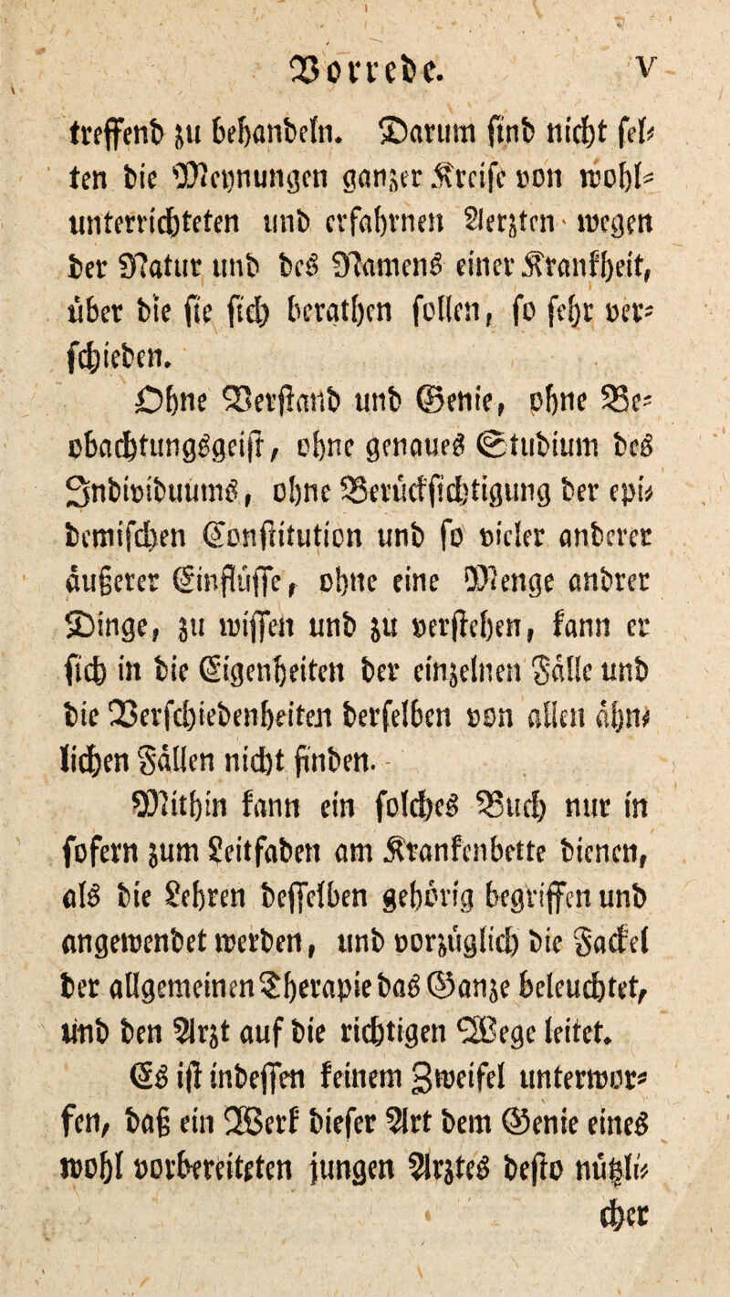 OSoriebc. v treffent) ju bebanbeln. ®arum ftnb nicht fei# ten bie Weisungen ganjer Greife »011 »obB unterrichteten unb erfahrnen Siebten - roegen bei’ Sftattir unb bcS ülameiB einer 5franfhe.it, über bte fte fid) berat&en füllen, fo febr »er? fehieben. Dbne 93erfiartb unb ©enie, pbne 551' obaebtungggeift, ebne genaue^ Stubium beö SnbhnbuunB, ebne 5Serüdfid)tigung ber epi* bemifd)en (Sonftitution unb fo nicler anberer äußerer ßinfhiffe r ebne eine Wenge anbrer SDinge, ju »ijfen unb ju »ergeben, fann er fiefe in bie (Sigenbeiten ber einjelnen Salle unb bie 33erfd)iebenbeiten berfelbcn »on allen ahm liehen Sailen nid)t jinben. • Witbin fann ein folcheS 55uch nur in fofern jum Seitfaben am $tanfenbette bienen, aB bie £ebren beffelben gebbvig begViffen unb angeroenbet »erben, unb »or&tiglid) bie gacfel ber aUgememen^berapiebaö (55anje beleuchtet, unb ben 5lrjt auf bie richtigen *2!ßegc leitet. (§6 i|l inbeffen feinem 3»eifel untermor# fen, baß ein UBerf biefer 5lrt bem ©enie eined toobl oorbmiteten jungen 21rjteö befio nü|B f&cr