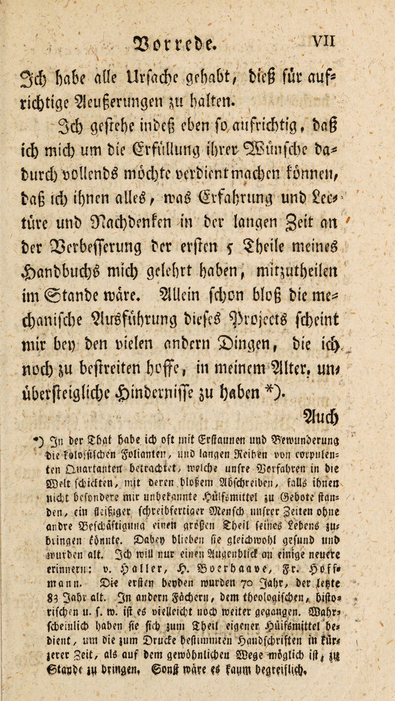 3d) habe alle Urfadjc gehabt/ bfc@ für auf* richtige 5ieu§erungen ju halten. 3ch gefrehe itibeß eben fo aufrichtig, haß ich midj um bie Erfüllung ihrer ISStmfdte ha* burd) »olienbß mochte oerhient machen tonnen, baß tri) ihnen alleß, maß Erfahrung unb 2ec* tüve unb 97acht>enfen in her langen geit au her 03erbefferung her erftm f ?hei(e nieineß 4banbbucbß mich gelehrt haben, mitjutbeilm im ©tanbe mare. 5U!ein fchon bloß biente* (hanifche $ltrßfüf)tung biefcß ^rejeetß febeint mir bet) ben riefen anbern gingen, bie id). ttochiu befreiten hoffe, in meinem 2!lter. um überßetglid;e «fbinbernifTe J« haben *)• 2!ud) 3« Der £bat habe ich oft mit (Srftamietr unb SVenmnberung t>ie l'ölofitfcl)cn Folianten/ unb langen Dieih'en von cottpulcn= ten Omarfantetf betraettet > trelcb? unfre 55 erfahren in bie Söelt fcfcicften, mit Deren Metern Wehr eiben, faUö ihnen iud;t hefonbere mir unbekannte #ülfsmittel su (Gebote fian* Den/ ein fleißiger fchteibfeniger 3)2enfcb intfter feiten ebne anDre SBefchäftigung eine« grtften £heil fernes Gebens \wt bringen fönut?. £>abe$ blieben fie gleichwohl gefunD unt) mürben alt. 3d> will nur einen Siugenblic? au einige neuere erinnern; t>. $ aller/ §3 o erb aase, 5-r. $öff* mann. £)ie elften hetjben mürben 70 3abr, Der fe^te 83 3a[)f alt. 3n anbern Söcberu, bem tbeologifcöeiu bifto* tifchen 11. f. tu. ift es mefteicht noch weiter gegangen, Saljr* febeinlicb haben fie ftei? luni Sheil eigener $uif$.rojttel he* Dient/ um Die jum fDrucfe DeßWmteii £anbfcbviften in für/ jerec Seit, als auf Dem gewöhnlichen SDege -möglich iftj |t| m gingen, n>äre ri fagm begreifli^.