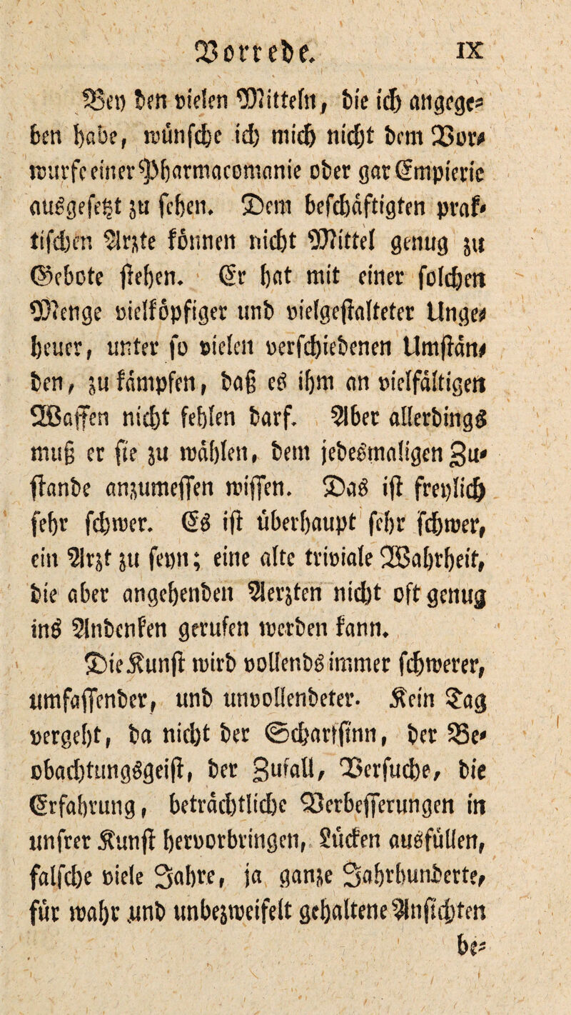 33et) ben »ielen Mitteln, bie ich angege* ben habe, wünfdje id) mich nicht bent 23or# würfe einer ^barmacomanie ober gar (Ühnpierie ciuggefegt 5« fegen. £)em befcbdftigten praf* tifd)en 2lrjte forme» nicht Mittel genug 5« ©ebote lieben. (Sr bot mit einer folcben OJlenge »ielföpfiger unb »ielgeffalteter Unge* beuer, unter fo sielen »erfd)iebenen Umfldn# ben, ju fdnipfen, ba§ eö ibm an »ielfdltigen 2ßafen nicht fehlen barf. 2lber allerbingg mug er fie ju wählen, bem jebeemnügen 3»' ffanbe anuunefien wiffen. SDrtö ifl freplidj febr feg wer. (Sö ifl überhaupt febr febwer, ein 5lrjt ju fepn; eine alte trioiale fJBabrbeit, bie aber angebenben 2ler$ten nid)t oft genug inö Slnbenfen gerufen werben fann. £)ie j?un|f wirb »ollenbsimmer fernerer, itmfafTenber, unb inwollen betet*. Äein £ag »ergebt, ba nicht ber ©egarfftnn, ber 23e» obadjtungggeifl, ber Small, QSerfucbe, bie Erfahrung, beträchtliche QSerbefferungen in unfrer Äunfl betworbringen, Süden aueffüllen, falfd)e »iele Sabre, ja ganje Sabtbunberte, für wahr .unb unbejweifelt gehaltene 2lnfngten bn' t