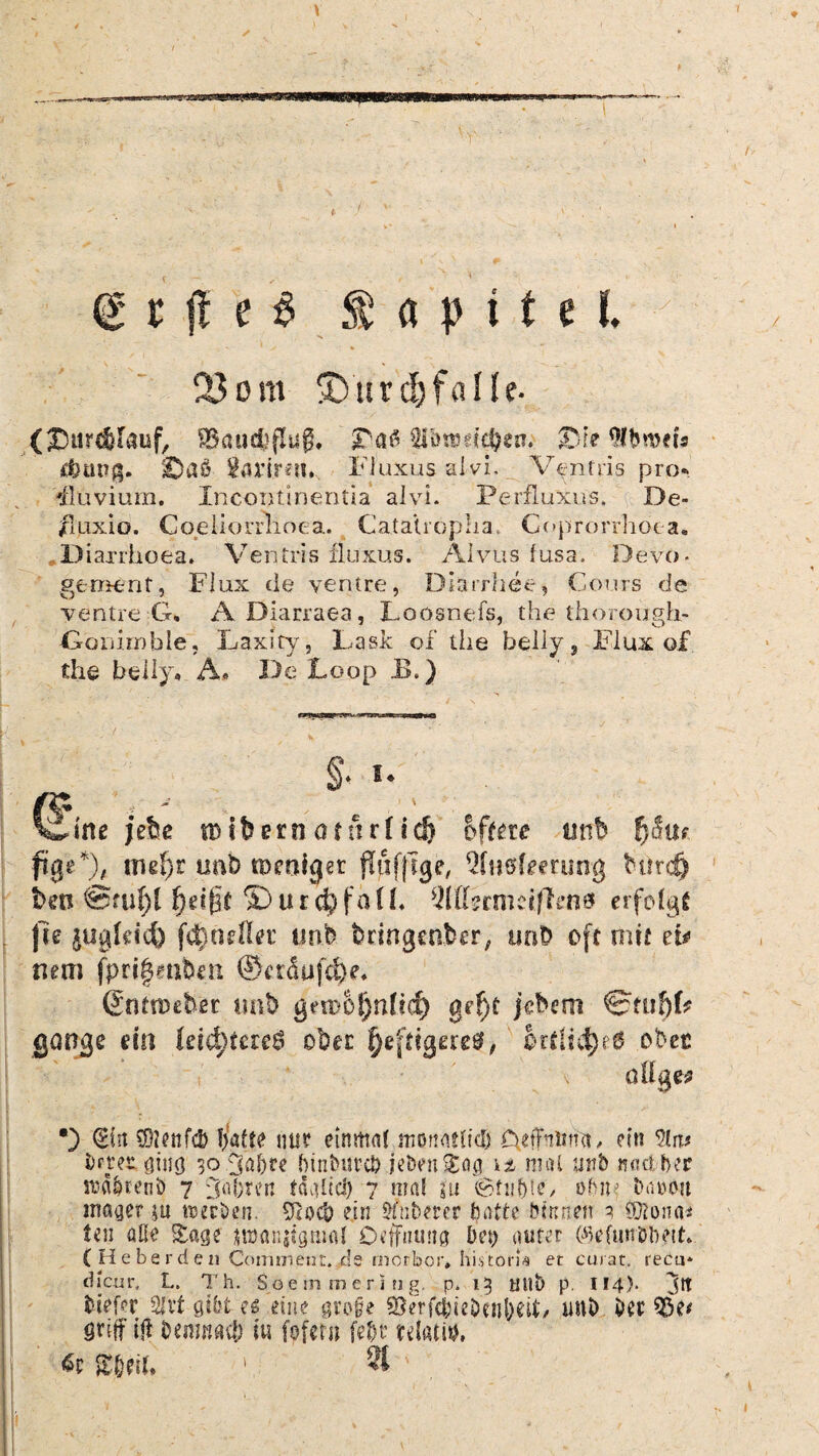 d r fl e £ Kapitel. 23 om ®urd)falle- (J5tir$[auf, gkucfeflug, '&«$■Hibttm$en; 2Me $broets rftüng. ©aß $avir*tt» Fluxus alvh Ventris pro*. Eluvium. Incontinentia alvi. Perfluxus, De- /luxio. Coeliorrhoea. Catatropua, Coprorrhoea. Diaxrhoea. Ventris fluxus. Alvus fusa. Devo- gement, Flux de yentre, Diarrhee, Cours de ventre G, A Diarraea, Loosnefs, the thorough.- Gonimble, Laxity, Lask of the belly s Fiux of the hei ly. A. De Loop E.) « §• *• (^ine jctse roifcern atttrf id) öftere nnb fySui füge*), tml)t uah toertiger fliifjlge, Qhiefmung tutreö ben 0füf)l S)urchfa(L Qlü?cmdfli'n& erfolgt Jle pigMd) fd)neftev imb bringender, und oft mit ei* nem fpri|ent>en ®etdufcl)e. (Snftmber tmb gemol}nf?d) ge^t jedem 0ttif)L gange ein leichteres ober f)£[^Sa‘e^ örtliche6 ober aOge? •) (Ein \D2enfc& Ijafte nur einmal monatlid) C^fhuna, ein 91ir* brtet ging 30 3abte bitibiircb jeben^og \i mal urb «aebper srd&tenö 7 DnTiren tdalicl) 7 mal ju ©tupfe/ obiu Datum mager &u nseröen. 91oeb ein Sfnberer batte binnen 3 Öftona* len aße £«ge tmanjigmal Oeffnung bep guter ©efunbtwt. C H e b e r d e n Commetit. de niorbor, historh ec curat, recu* dlcur, L. Th. Soetnmering, p, 13 nub p. 114). jtt tiefer 2fvt gibt es eine qrofe SBrfcbieDenpeiL unb Der 95e* griff i|l benmaef) tu fofern fe&t tdatith ßr S&eiU 1 3t' ; > 1 ' •' k . . > - 1 1 ,
