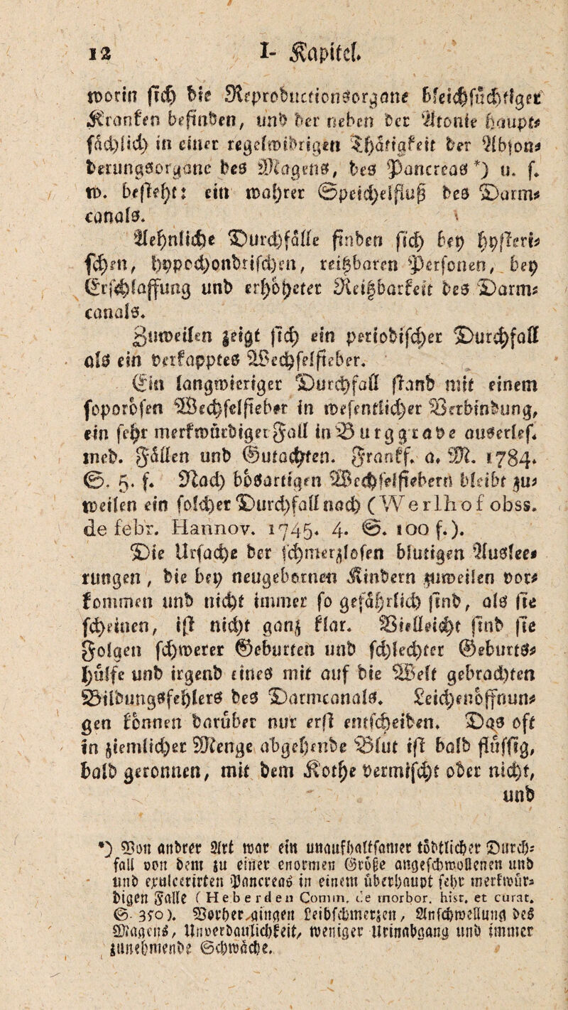 worin ftch bie SReprebttcfton^orgötte bfdchfucbffgetf jfCranfen befiaben, unb her neben Cer Ironie ()aupt* fad)iid) in einer regelttnbrigcn ?J)dfiafeit Cer 9fbton* terungöorgane bes beö ^Pancreaei*) u. f* tt>. befielt ein wahrer <&peid)dflu$ beö ©arm* canafä* * tfefmücfee ©urd)fdfle finben jl'd) bep fjpffm* fd)m, f)pped>onbnfd)m, reizbaren perforier?, bep ©rf^fßffung unb erf)bt)etec fRdgbarfdt be$ ©arm* canals* ßmüetfen geigt fic^ ein periobifch« ©urc|>fafl ül$ ein Pnfappte# 9J$i’£pfdfteber« {'ikx langwieriger ©urepfaß fhnb mit einem foporbfen ©ed)feffieb#r in rDefentlid)er Setbinbung, ein fepr merfmarbigetgall in^3 tttggrape autkrhf* tneb. gäffen unb ©machten. granff* d,W. 1784» 5. f* 3lad) bösartigen SBcc^fdfrebern bfcibr $u* Weifen ein fofd)er ©urdyfaflnad) (Werlhof obss» de feb’r. Hannov» 1745. 4. @» toof.). ©ie Urfacpß ber fcpmerglofen blutigen ’JIuslee* rungen , bie bep neugebornm Jvinbern .$un>dien Pot* fommen unb triefet immer fo gefährlich jtnb, als he fefednen, ifl nid)f gang flar. SShfldcfet ftnb fte folgen fd)merer ©eburten unb fd)led)ter ©eburtS* hülfe unb irgenb dneS mit auf bie ®eft gebrad)ten 83iibujngSfefeler6 bes ©armcanafö* £dd)enbffnun* gen tonnen barubet nur erft entfefedben» ©as ©ft in giemüd)er Wen ge obgefembe (2Mut ift bofb flufftg, halb geronnen, mit bem t>ermifd)t ober nicht, ^ unb *) 33on attbrer 2lrt mt ein mtaufhaltfamer tobtlic&cr JDiircb* fall oen bem $u einer enormen ©rufie amjef&moBenen unb unb ejettlcerlrten 'Dancrcatf in einem überhaupt febr inetfroür» btgen Salle (Heb erden Conmi, C.e rnorbor, hist, et curat» &-3$o\ ^er&eMinqen Eeibfebmetjcn, Slnfdroeßunfl be$ SJfaaefj*/ Unrerbaulicüteib weniger Urinabaang unb immer nmeimenbe ©c&roäc&e..