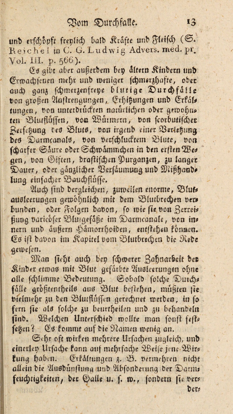 £3om SDurc&faUe. *3 tmb erfefjbpft fret}Ud) t>a!b Grafte ünh ^feifd) (@* jft e i. c h e 1 in C. G. L u d wi g Advers. med. pr. Yol. III. p. 506), (£$ gibt aber aupecbem bet? dlfern Ambern tmb Gr«>a#feuen nie^t imb nmiiger fehlerhafte, ober oiut) gong f4)?mr|enfrepe bintigc 2Durd)fdUß tfon großen 2to(]rengungen,. <£i*f)t$imgfn imb ©rfdk hingen, boü untetbtücfren namdid)en ober getbof)«* ten '©Uujiuflen, oou SBurmem, bon fcotbutifcfeer Retfegung Cc0 SMutä, Doti irgenb einer £8*r4e|y89 betf Sjarmcanalö, bon bafd)!ucftem S3(ute, boa fcfcarfer ©dure ober @dm>dmmd;m in bm erfltnSBe* gen, ooo ©iften, broflifd)m $)urganjen, ju langer S)auer, ober gdn$ii<f)gr SSerfdurnuog imb 5Rtp|anb# lang einfacher SSau^flufpe. $lud) ftnb bergtei&jen, jutoeikn enorme, 33fufc öUöfeerußgen gen>o|nlid) mit bem 2Mtubre$en bet* bunben, ober folgen böbon, fo toie fte t)on ßertei* ßuog bariebfer IBjmgefdfie im ©ormcanafe, ben in* nein unb andern ^)amorr^otben, entfielen fon&en. ©6 iß haben trn Kapitel bom £5Jutbtf($eft bie Siebe getoefen. SR an |sef)t aud) bei; f^soeret 3^nar6eit bet ■Älnbet etioaö mit 23(ut gef&tbfe 2fu0leerungtn of;ne ade fc^Itmme SSebeuttmg. ©obalb fo!d)e ©urd)* (ade größten tfyetlö auö ’Slnt befielen, müßten jte btelme^r $u ben SMutßuffeti geregnet metbeo, in fo fern fie o!0 fold)e 50 beurteilen unb 511 beßanbefa jlnb« S9eld)en Untprfd)teb modle man foojl fe|?* flegen? £0 fommt auf btc tarnen wenig an. ©tr oft toirfen mehrere Urfacßen jügldd), imb einerlei Urfad)e form auf meßrfaeße SBeije jrnc SBir* fung babiti. Örf&ltungen %. Ä berme(;ten md)t allein bie $u0bupffung unb 2lbfonberung ber 2)arm* (euc^rigfeiten, ber ©alle U* f. tPv fonbem |ie bet*
