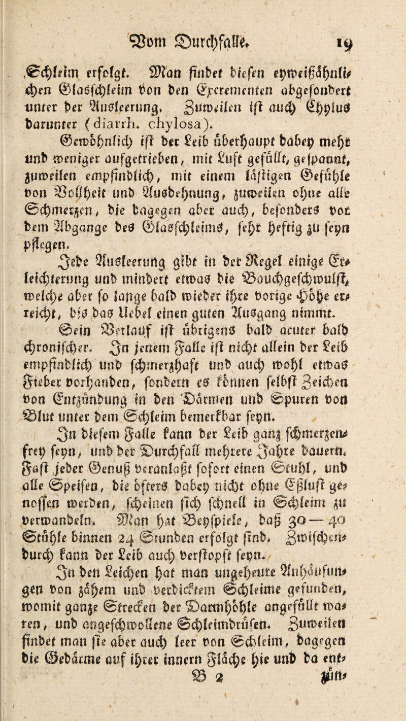 ,©d)fdm erfolgt 2Jlan ftiibet Hefen eptPd0<5fjnlfr d)en @laöfd)ldm bon ben (?jrcremenfcn obgcfonbert unter per 2iu0leerung* ßumdlen iß aud) 4|)t;iuö barunter (diarrh* chylosa). ©ctDO^nlid) efl ber £db überhaupt babep mef)t unb tpemuer öufgetrcebeo, mit tu ft gefüllt gefpaant Zuweilen empfinblid), mit einem Idffigm ©efüfde Pon 33oÖf)dt nab 2(ugbef)nung, {ucodfen ot)nt alle ©d)mc^rn, bie dagegen ahn and), befonberS Pot bem Abgänge beö ©ldeff$(dm$, fef)r l)eftig |U fepn pflegen. ^ebc Siuelcerutig gibt in bet Siegel einige du fddjtmmg unb mittbert ettPas bie ©auitgefef^tpulfo n>dd>e aber fo lange halb lieber if>re Porige $o$e m u\d)t, bas Uebd einen guten Umgang nimmt ©ein ©erlauf iß tmigenö halb acuter halb 4)romfd)er. jenem 8:aHe ifl nitfyf allein ber teib empftnbfid) unb f^mer^aft Unb atict) tPol)l efit>a$ guter Porf;anben, fonbern cB formen fdbfi 3**d>en Pon giwjanbung in ben Carmen imb ©puren Port ©lut unter bem @d)ldm bemerfbar feptt 3'n biefem galle fann ber £db gan$ fcßrtiefjen* fret> fepn, unb her S)urd;faß mehrere 3al)te bauern, gafl jeher ©enup Peranlapf foforr einen ©tul)l, tmb alle ©peifen, bie öfter# habet; nicÖt ofuie Qßuß ge* neffen werben, fdjdnen jid; fit;ne 11 in €5 d) leim jn Pertpanbeln* Wian f>at ©epfpide, baf$ 30—40 @tul)le binnen 24 ©tunben erfolgt fmb* 3tPifc$)ens» burd) fann ber £dt and; Perfiopft fepn. 3n ben £eid)en fyat man ungeheure 9fn(;<5ufun# gen Pon gdfjem imb petbieffem ©d)ldme gefimben, tpomit ganje ©teeefeo ber ©amd;b^le angefaUt tt>a*> ten, unb angefdjwoSene ©d)ldmbrtifen* 3tm>dlett fmbet man |Te aber aud) leer ton ©dddm, bagrgcri bie ©ebarme auf i^rec Innern gl5d;e l;ie unb ba ent © 2 $n*