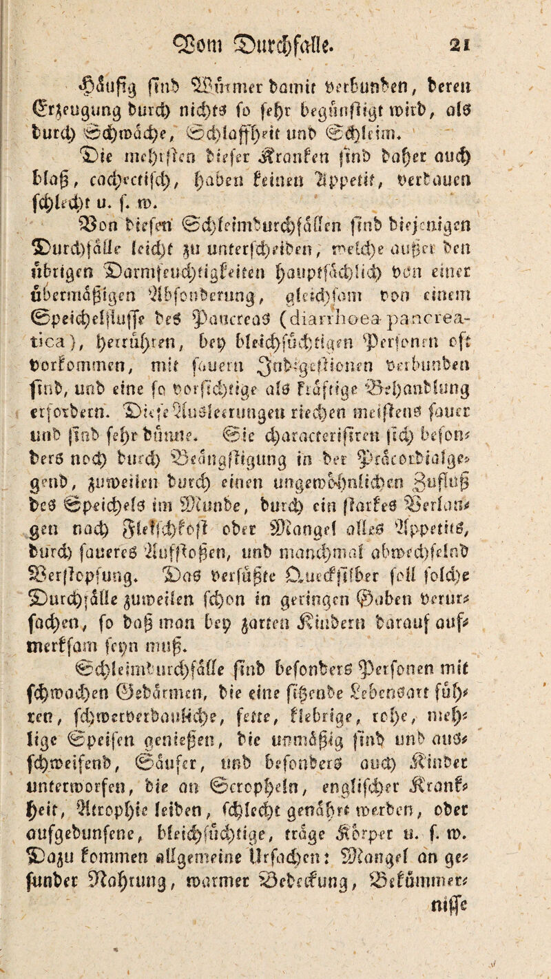 «$iuftg fmb 5B.utnur batnif irnben, bereit Cr^eugung burd) nid)f3 fo feßr begunftt-gt n>irb, als burd) ©d)n>üd)e, ©d)lafff)dt unb ©ddcüin ©ie ind^rflen btrfer Jironfett jint) baßer mic^ blaß, cod;*cft|d), l)ahm fdnen lippetif, Verbauen fd)hd)t u. f. n>. 93on biefm ©d) le imb urd)fdff£■ n frnb bifjknigm 5Durd)faÜe leicht ju «nterf^eiben, melcße außer bcn übrigen ©amtfeubßtigfeiten ßaopffktdid) Don einer übermäßigen 31bfonberung, gfeict}Jdnt oon einem ©peicßeftlufje beS *Paocrea3 (diarrhoeapancrea- tica), ßerrußren, hn) bleit^fud) tigert sper|onm oft fcorEommen, mit fauertt 3nk%e ff tonen Oerfeunben fmb, uob eine fo borfid)ttge at& Ftafttge \5?l)antfung erfotbetn. ^DüfeQluSfemmgeß rieten mdffen# fouer unb (tob feßrbutuie* ©ie (ßaracterifirm jid) befolg bero nod) burd) 23e<1ngfHgung in ber ^racorbiafge* gmt), jutDeiieti tmä) einen ungern M)nUd)en £nßuß ic# ©peicßels im 9)uwbe, burd) ein flarfeS 3ß erlaß* gen nad) $leffd)fof! ober Stange! atteö ÄppetitS, burd) fauereS 2lüfßoßen, nnb manchmal ab«wd)feinb SBerflcpfuog* ida$ Perfüßte D*ue<fi]tber feil fold)e £5urd)fäÜe fd)on in geringen ©aben Perur? fact)en, fo baß man bep Jurten Äinbmi bärauf auf* tnerffam fcpn muß. ©d)ldmbm'd)fafle fmb befonberS perfonen mit fd)!T>od)eo ©ebarnun, bie eine fifeabe 2sbm6on fufy teo, fcßtOetOerbanHd)?, fette, fiebrige, roße, nieß? lige ©peifen genießen, bie unmäßig finb unbauS? fdßmeifenb, ©aufer, tmb befonbers and) Äinber imtertoorfeit, bie an ©cropßdn, englifeßer Jtranf? l)eif, Qitropßte Jeiben, fd)!ed)t gettäßrt werben, ober aufgebunfene, bleicßfucßtige, trage Sbrper tt. f. n\ iDa^u fommen allgemeine Urfacßcn: Stange! an ge? funber 5taßumg, toarmer SSebafung, SJefummec? nifls