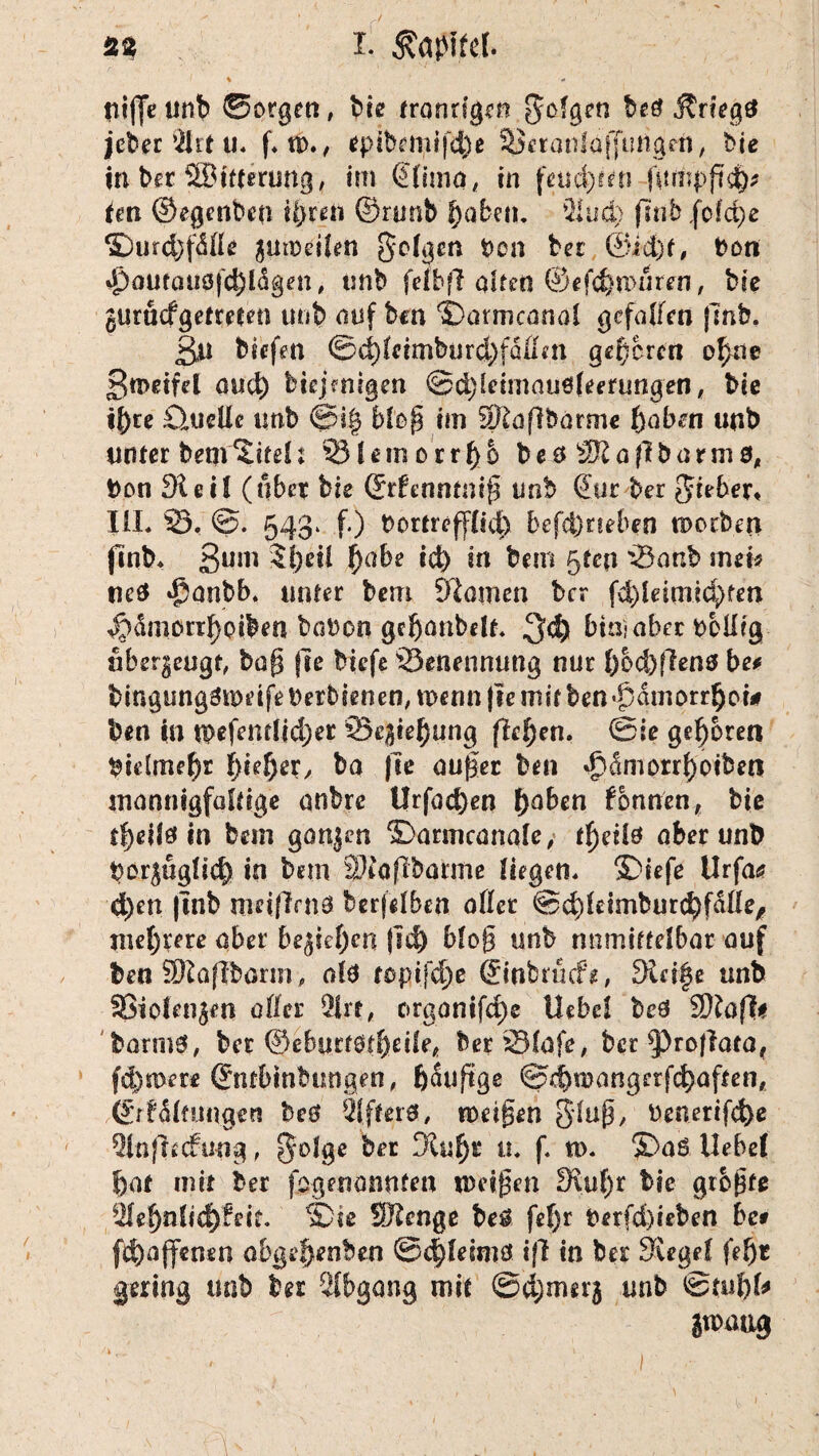 niffe unb ©orgen, bie trondgen folgen Kriegs jcber 4lrt u* f* u>., *pibemif4)e 5$eranldf[utfgeti, bie in ber äBttterung, im (Jlima, in feuern fitmpfi'd)* ten ©egenben ü>ren ©runb fjabetu 2iud) fjnb ,fofd)e ©urdjfdße gutoeiien gclgm ben bei @id)t, Den d)autauöfä)ldgen , unb fefbfl alten ®ef<ftn>uren, bie gurüefgetreten unb auf ben ©armcanol gefallen jlnb. 3n biefen ©(^feimburd^faum geboren ofme £n>eifd öud) biejemgen ©djieimauöleerungen, bie if)re iClucUc imb ©i| bto^ im Sftaflborme f)abm unb unter bem titelt 33leroorrl)& be$ SKaflbarmö, bon Sleil (über bie ©rfenntmß unb (Jur ber lieber* UL 23, 543* f.) bortreffltd) befd)neben morben finb, Sum 5l)eil f)abe id> in bem 5ten '25aab mei* ne$ ^anbb. inner bem Slomen ber fd)ieimid)fen Ädmorr^piben babon geßanbdt, 3<f) bim aber belüg ubergeugt, bog jle biefe 'Benennung nur f)od)Ren0 be* bingungämdfe Derbienen, wenn |fe mit ben dm prr§ot* ben in tpefentltd;er 23egtel)ung flehen. @ie geboren bielmel)r fddjer, ba fie außer ben dpdmorrßoiben mannigfaltige anbre t!rfad)en ()aben fbnnen, bie tßeite in bem gangen 2}armcanole, tßdte aber unb borgugfic|) in bem SDtaflbarme liegen, S)iefe Urfa<s? d)en |mb weiften 0 berfdben aßet ©dfteimburt^fdße, mehrere aber begicf)en fi# bloß unb nnmiftelbar auf ben Sftaftborin, ab ropifc^.e ©nbrücfe, 3Li§e unb 9Sio(engen aller 2irt, c>rganifc£)e llebcl beä Sftafti barmsL ber ©eburtöfbdfe, berSlafe, ber ^3roftata, fernere ©ntbtnbungen, ßauftge ©dbmangerfcfyaften, ©rfdltungen bc0 Qffterä, weißen Sluß, benerifd)e 2tnfh<fung, ^olge ber 3£uf)r u, f. w. $>aö. Hebel bat mit ber ^genannten weißen 3\uf)r bie größte *ile|)nlfcf)f eit» ie Stenge be$ fef)r fcerfd)ieben bc* f$)aff«n*n abgehoben ©<${etmä ift in ber Siegel fef)t gering trnb ber Abgang mit ©ejjmerj unb gmaug