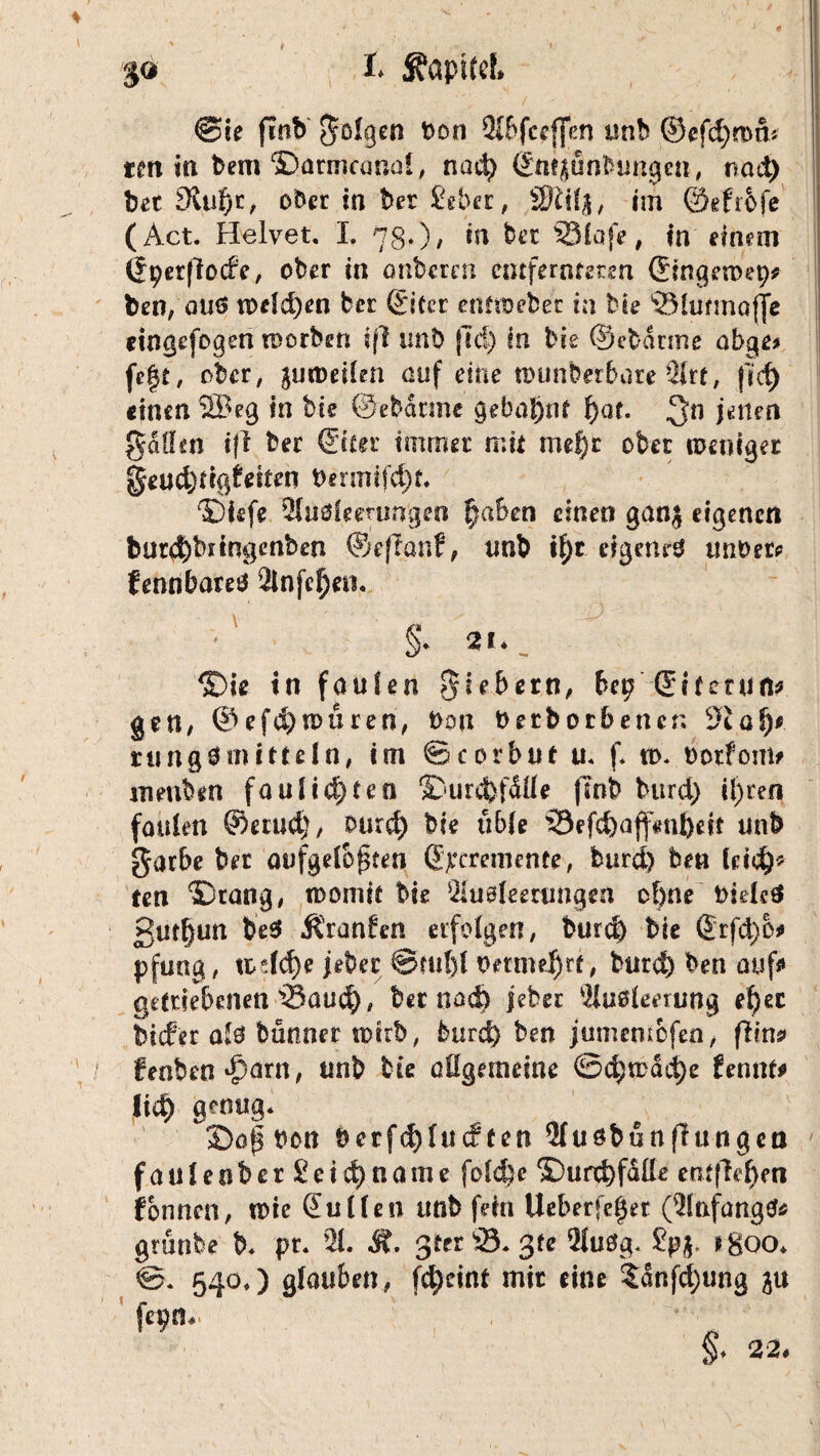 4 %<* t ^apitcL @ie finb folgen Oon Sibfceffen unb ©cfd)mtb ttn in bem ©armconol, nad) (Jn^u «bringen, rrnd) bet Sdafjt, ober in ber £eber, SKify, im ©efrbfe (Act. Helvet. I. 780/ in bet 331afe, in einem (Jperjlocfe, ober in onberen entfernteren (Jingeroet)* ben, aus welchen ber (JiCcr eoftoebec in bte 'Slufmoffe eingefogen toorben iß imb fid) In bie 0ebdrme abge* fe|t, ober, gunmltn auf eine munbeibare 21rt, fid) «inen SBeg in bie ©ebdnnc gebahnt f)at. 3n jenen fallen iß ber 0t£er immer mit mef)r ober weniger geud)tig£eiten 0ermifd)t. ©iefe 2luälemmgeo §aben einen ganj eigenen fcur$bnngenben ®eflanf, unb i^c eigene unt>er* fennbareö 2lnfef)eo. S» 2I*. ©ie in faulen fiebern, bep Sifmift* gen, ©efd)n>uren, t>on tmbotbener. 9£af)* ning^mitteln, im ©corbut u. f. tt>. ootfom? ntenbtn faul testen ©urcfefdlle (Inb burd) ifren faulen Serud), burd) bie üble ©ef«&aff#ttljeit unb garbe ber aufgelösten Sjreremente, burd) ben leid)* teil ©rang, womit bie Öiusleerungen of)ne bielcä 3ut|un be$ $ran£en erfolgen, burd) bie ®rfä>o* pfnag , todd)e jeher @ml)l t>mn«$rf, burd) ben auf* getriebenen'Sau^), ber nac& jeber Ausleerung ef)ec biefer als bünner totrb, burd) ben jumcoicfen, ßin? fenben^arn, unb bie allgemeine ©d)todd)e fennt* lid) genug« 3Dag Oon t>erfd)lucf ten Qlu&bunßutigen faulenber£cid)name folcfee ©urd)fdlle entließen fonnen, tote (Julien unb fein Ueberfe^er (2tafaagtf* grünbe b« pr« 21. Ä, $ta 23« 3fe 21uSg* ?p$. *8oo« 0. 540«) glauben, fd)eint mir eine ?dnfd)ung ju fepn« §. 22,