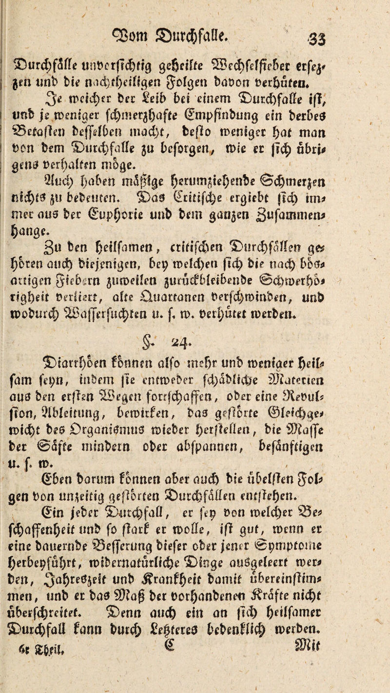 ©urd&faüe. ,33 35urd)fSffe unt>er|7d)fig geßciffe 3Becf)fefftVber erfej# j $m unb bie nad)jtf)ei(igen Sofgen baüon berfyütea. $e weid)cv ber £eib bet einem ©urd)faße tff, 1 unb je weniger fdjmer^affe ©mpfinbung ein berbeä 1 33etoflen bejfrf&en mad)t, beffo weniger fyat matt t>on bem ®utd)fafle $u befolgen, wie ec |\<fy nbri* ; gern? t)crf)aifm möge. 2lud; fjaben mdffige $erum$iel)enbe ©djtnerjetl tnd)f0 $u bebettfen. ©00 ©rmfd;e ergiebt jld) tm* mer aus ber ©up^brie unb bem ganzen ßufammen* |)ange. 3ü ben fjedfamen, atfifd)en >Dur(f)fdffen ge* ^bren and) biejentgen, bep n>eld)eti |Td) bie tiad) t>b$* artigen Siebern juweflen gurüdbleiben&e ©d)wet()6* r?gl)ed Verlern, afre £luaritanert Oerfd)mmben, unb woburd) 1iBafferfud)ten u. f, n>. bereutet werben* §* 24. ©tarrfjoen fbnnm alfo mefjr unb weniger fjeifc fam fepn, in&em |te entweder fd)dbüd)e iJJfutmen aus ben erffon SSegen fotrfdjaffea, ober eine 9te&u(? (ton, 9(Mettung, bewtrfen, bas ge/lorre ©feiere* wid)t bes Organismus rateber fyetftetten, bte SDJajfe bec ©<Sfte ininbern ober abfpannen, befdnfdgm 1 U. f. W« , ©ben borum formen ober and) bie übeiften $ofr gen bon un^eitig gehörten SÖurcbfdden entfielen. ©in jeber 3Durd)faÜ, er fep t>on me(d)er 23e* f^affenfteif unb fo flarf er wofle, ijl guf, wenn ec eine bauernbe 35efferung biefer ober jener ©pmptome J)erbepfiH)rt, wibernafütficbe ©inge auögefecrf wer* ben, unb Äronf^eif bamif uberein ftim* men, unb er bas Wla§ ber Porfjanbeneu Ärdfte ni<^>t uberf$mtef* ©enn aud) ein an fui) bcilfamer SDurcbfaÜ fann burcf) öfteres beben£Ii$ werben* r>t w?nf ® 8WW 1