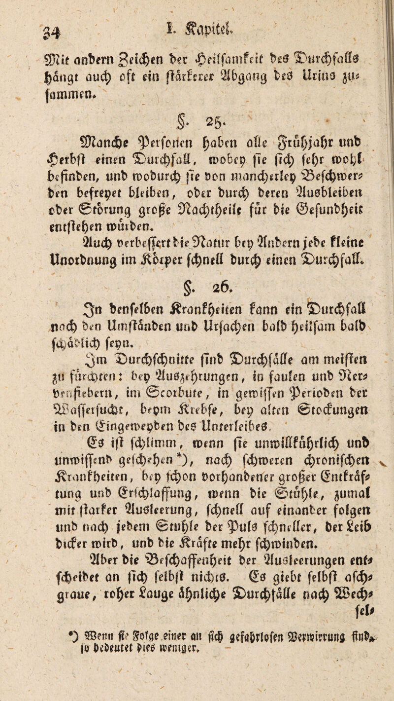I. fvlpttel - ' • ' ' ' ' | 1 SRit anbern Beiden bet $eilfamfeir beS S)urcf)faff$ l)dngt auct) oft ein (Mrfaer Abgang fceö Urins ju« jammen* I §* 25» 5Ranc&<? geiferten f)abm olle 5tuf)jaf)r unb •fjetbfi einen ©utd)faä, mobep fse (7d) fe()r fpofct befinden, unb meburd) jle öon mancherlei) '53efd>H)er* bin befreiet bleiben, ober burct) beren Ausbleiben ober Störung grepe %lad)tf()eiU für bie ®efunbf;ei& entfielen mürben* Aud) berbejf^rfbiejDtfafur brt; Anbern jebe Heine Unorbnung im Jtcxpcr fd)neli burct) einen $>urd)[aSL §. 26* 3n benfelben Äranfheiten fann ein ©urd)fatt tiod) ben Umffdnben uub Utfa^en bolb ^eilfatn halb f^dblid) fepn* 3m Ourd)f<6oitfe finb S)urd)fdffe am met(Teti p furchten: bep Au%f)rungen, io faulen unb 3}er# Urhebern, im Scorbtife, in gennjfen ‘perioben bec ftBajferfudK, bepm Ä’rebfe, bep alten 0tccfungen in ben i£ingen>epben beS Unterleibes, (Js ifi fd)limm, n>enn (Te ann>fßfuf)rlid) unb tinmijjmb gefdj)*§en *)/ nadh ferneren d)tonifd)ett v «RronH)eiten, bep fd)on t>orl)anbfUer großer ßmfrdf# tung unb (£rfd)!affung, tpenn bie ©m()le, ^umal mit fiarfer Ausleerung, feinet! auf einander folgert unb nach jebem ©tuf)le ber ^3ul6 fd)mller, ber £eib brefer rotrb, unb bie Ärdfte mel)r fdjminben* Aber bie 33ef4)offenheit ber Ausleerungen enf# (Reibet an ftd) felbfl nichts. (£ö gtebt felbfi afd)* graue, ro^er Sauge d^nlid)e SDurchjdlle nad) 58ed)# > fei# •) SBemt ft>' gofge.emer an j?c& gefa&rlofeti SSewmuna {fab* jo Debeutet bie$ memsep»