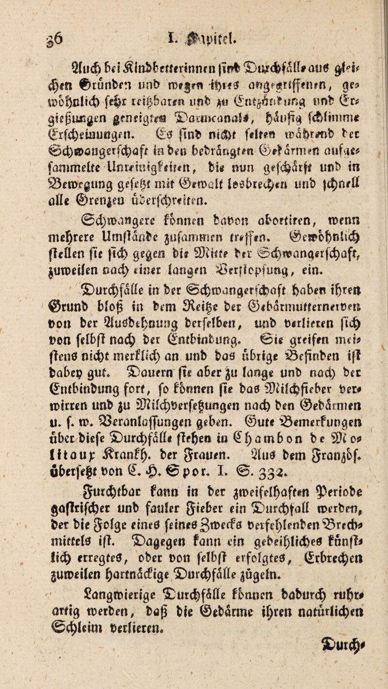 §6 I. JhpiteU 2Iud) f^iÄfn^6frurinncn|ip%©i^cbfd(f^mj6 gM* d)cn ©tünbert unb mifm -it)i€0 aftg?£UfffnNi, wohnlich-fe$r teilbaren imb ©ntyÄnhmg unb ©r* gkßuTigm geneigten jDatOKanaii, ^iufrg fcblimme ®r(4)eiuüögen* (£0 fmb nt&t ftlrnr wabrnib ber @d)®öögerfehafr laben bebrängtm ©rbarmert aufgc* fammeüc UntmigFiütn, bi« nun gefchdrff unb in 23en>egung gefefjt mit 0ewdt leebrech«» unb )<hn*ß alle ©reti$eo übetfdwten* ©d;n>attgere formen bauen abortiren, wenn mehrere Umffchbe jufammen treffen* ©ewbbnhd) ffeden fü |id) gegen bis 5Ritte btr ®d>wangerfd)afr, jutpeilen nad) dnu langen sörrfiopfung, ein* ©urcf)fdde in ber @d)wangerfd)aft haben ihres* ©tunb blof in bem JReige ber ©ibarmutfernerom Don ber 3lu0bfcf)oimg berfefben, unb D«d?eten fid^ Den fefbfi nach ber dntbtnbung* &ie greifen mtu (Tenö nicht merflid) an unb bas übrige *5f jmben iff babep gut* ^Dauern fie aber Ju lange unb nad) ber ©ntbinbung fort, fo f&mten (te baff 3ftild)fuber Den» iDirten unb ju 2fttl<hberfegungen nad) ben ©ebärmeti u. f* w* SSeranlaffungen geben* ©ute iöemerfungen über biefe ®urd)fdß(* flehen in £ f) a m b 0 n b e 3)£0* Iftaup Äranf'h* ber grauen, Sluä bem Sran^bf* ubetfe|t Don © Jp* © per* I. ©. 33a* 5urd)fbac fann in ber zweifelhaften $ertobe gafWfd)er unb fauler gieber ein SPurchfall werben, ber bie jjclge eineö feineöß^^0 tteift^lenben&recb* mittete iff* ©agegen fann du gebei^lrd)e0 fünfl* !id) erregte#, ober Don felbf? erfolgte#, ©rbrec^eri guweilen ^artnddige ©urthfdfle ^ugeln* , langwierige ‘HDurchfdfle fbnnen baburc^ ruht# artig werben, baß bie ©ebdrme ihren natürlichen <&$lcttn Derlietem /