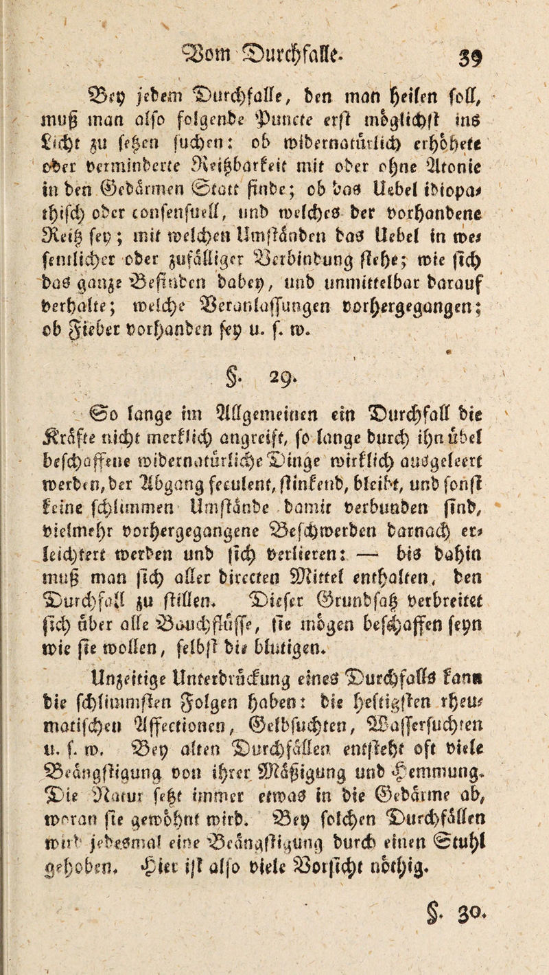 23? 9 jebem ©ürd)faße, ben man feilen folf, smig man alfo folgende Monere erfl mbgfid)ff ins £id)t ju f>|en fud)rn: ob tDibertiätudtd) erhöbet* ober Derminberie 3i?i|bar£eit mif ober o()ne Ültonie in ben ©ebdrrpen ©tatt ftnbe;. ob baß Uebel tbiopa* tfyifd) ober confenfuefl, tmb tt)efc!)cö ber Porfjanbene d\ä$ fei;; mit meieren Umftönben baß liebe! in n>e* (entließet ober gefälliger «Lktbtnbung flef)e; rote )I$ baö ganje 25efinbcn babep, unb unmittelbar barauf berfralte; roeld)e 23 erat» lu (jungen tror^ergegangen; ob lieber porf)anben fep u. f* ro* * §■ v 29- @0 lange im Qlffgemeittm ein ©urefjfaff bie ÄrSfte üid)t merffi<$ atigmff, fo lange burd) il;tiubel befepafteue roibernaturlt$e®mge roirflict> mtägefeert n>erbfn,ber Abgang feculent flintmb, bleibt, unbfonfi feine fcfeltinmen Umflanbe bamir Perbunben jtnb, Piefmel)r Porfyergegangene 23efei)n>erb£rt barnac^ er* leichtert roetben unb |id) Verlieren: — biß ba^in irm§ man fid) aller birecteo Stifte! enthalten, fcen *Durd)foll gu fiißeti« ©iefer ©runhfa§ Perbreitet fid) aber alle 23au<$fluf|e, fit mögen bef^ajfen fepn toie jte rooßen, felbfl bii blutigen* Unartige Unterbrncfung eines* ®urd)falfä fanit bie fd)limmff*n 0-oIgen f)abmx bie f)eftigflen rfjeu* matijd^eti 21ffectionen, ©dbfud)ten, 3Ba(]crfÜcfyten 11, f. m. 23ep alten ©urd) faßen entfielt oft Pide 25edngfligung, non tf)rcr SKdftgung unb Hemmung* ©te Statur fe|t immer etroa0 in bie ©ibatme ab, tporan fie gerobbnf roirb. 23ep folgen ©Ufd)fdllm roirb jebe.6ma? eine 25edng|1igung bureb einen 0tuf)l gd)obem *£ier ij! alfo Piele 23otji<t)t not^ig* §■ 3°*