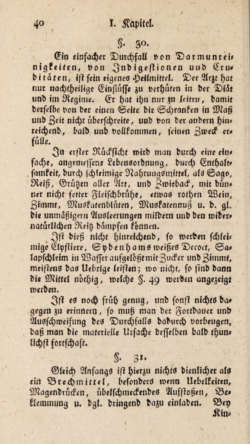 ft- ‘ ' . ’ S ) §* 3°* ©in einfacher ©urd)fatt bon ©armunrei* titgfeifen, t>on 3nb igefüonen unb (£ru# bttaeen, iß fein rigened ijbeilmtfteL ©er Arjt I>at nur rtad)fj)dlige ©nflufje berufen in ber ©IS* iitib Im Regime. ©r ()ttf i()n nur §u (eiten, bamit berfdbe Den ber einen ©eile bie @d)ränfen in Sftap unb ßdt nid;t tibcrfd)reife, unb fcon ber anbern t)in* relc^enb, halb unb boßfommett, feinen ßmeef eu fuße. „ erffer DujcffM}* n>icb man burd) eine ein* fad)e, angemrffene £ebertdorbmtng, burd) Sn£f)üffr fmnfdt, burd) fd)fdrotge 9tfa|tung0tntttd, afd ©ogo, JXdp, ©ru|ett aller Art, unb Jtoiebäcf, mit bun* net ni$t fetter gldfd)bruf)e, em>ad rof()m 2Bdn* Stmnu, SWudfarniblttfen, SHudfatennup u. b. gL bte unmSpigmi Ausleerungen milbettt unb ben «dber* naturüeöen 9^d§ bämpfen Bennert. 3(1 biep nfd)t Ijinrefdjtnb, fo werben fcf>fd* mige ©pflkre, ©pbenl)amd weiped ©ecocf, ©a* lapfdjldm ui^afletaufgdoptmifSu^* unbßunmf, metflend bad Uebrige Idflitt; wo nid)f, fo fmb bann bie SRiftel nbrfjtg, welche §. 49 werben ongejeigl werben. 3fl es no<§ ftu$ genug, imb fonfl nicftfdba* gegen ju erinnern, fo mup man bet gorlbauer unb Audfd)n>eifung bed ©urd)faßd bat>urd) borbeugen« bap man bie materielle Utfac$e beffdben balb i^uns iltyß fmfötft. §* 31* ©leid) Anfangs 1(1 nid)fd btenlid)et ald ein S3re4)tnitf el, befonberd wmn Uebelfeiten, ^Jtagenbruden, ubeffc^mecfenbed Aufflopen, 35e* Hemmung u. fegl. bringenb baju einlaben. S3ep Äin*