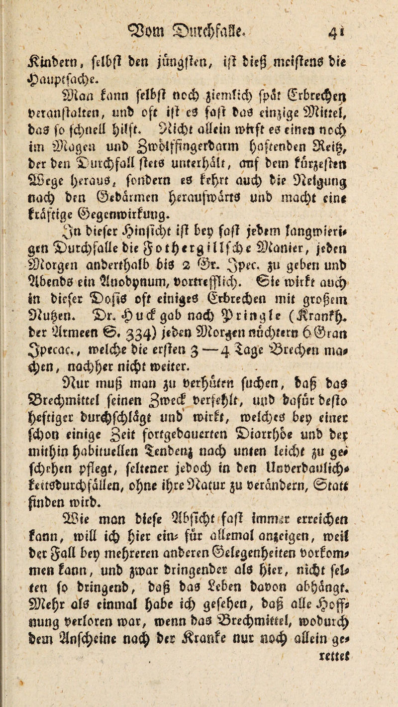 t1 Q3otn ©ut#faBe. 41 I . t *. N V — f / ^inbetn, fdbfi ben jtmgjien, ijl bieg meinen# bie »}paupcfacl>c- S)lon frmn fetbfl ncd) jiemfld) fpär @rbre($eri geranftalten, unb oft i{f e$ (oft baö einige SRitfel, bas fo fd;neß Pft. 9li<fet allein mhft eö einen md) im Stoßen unb Bmbiffmgerbarm ^(5f?enben 3$d§, herben 3Dutd)faß (leis untn^Ut, cmf betn furgeffct) SBege l;erauö, fonbern es frf>rt and) bie Steigung find) bm ©«bannen ^erauftpartö tmb mad)t eine frdfdge ©egcnmirJung. 3& biefer ^in)Td)t ifl Bep foft jebem fangmlert# gen SDutd>faUe bie got^erg illfd)« Manier, jebm borgen anber^alb Bis 2 @r* 3pec* au geben unb 9l6enbs ein $Iaobpnum, bomefffrd). ©ie mirft auc^ Sn biefer ©oft# off einiges ©rbretfeen mit großem SJutjen* 5Dr* «£)u<f gab nod) 5> ringle (Jtranff)- ber Armeen €5. 334) jeben 9)Jorgen nnd)fern 6©rati 3pecac,, meld)e bie erf?en 3—4 $agc ma# &)tn, nad)l)cr ni$f meiter. dlut muf* man $u berufen fudj)en, bafj ba$ 93red;miftd feinen £>weä PerfdjU, uab bofur beßo Affiger bnr^fc^Ügf unb' mirft, meld;«S bet; einer fd)on einige Seit forfgebauerfen ©iorr()oe unb be| mithin f)obitueßen $:enbett| nad) unten leid)t %\x ge# ft^r^en pflegt, fdtener jebod; in ben Unberbaultd)# fettsburcbfdßen, ol)ne ifyreÖJatur ju berdnbern, ©täte fitnben mirb* Wie man biefe 2lbfld>t faff (mimt emttfeen fann, miß ic$) f)ier cm für aßrmal an$dgen, mesl ber 5aß her) mehreren anberen ©drgenf)dten borfom# men fann, unb jmar bringenber ab Bier, ni<$t fei# tea fo bringenb, ba$ bas £eben babon aBfjdngf«, 9Kef)r ab einmal f)abe tcj) gefeljen, ba@ aße Jpoff# imng berloren mar, menn bas S5ted)mtffd, moburd) Sem 2fof$tine nadj) ber Traufe nur md) aßetn gc# rettet