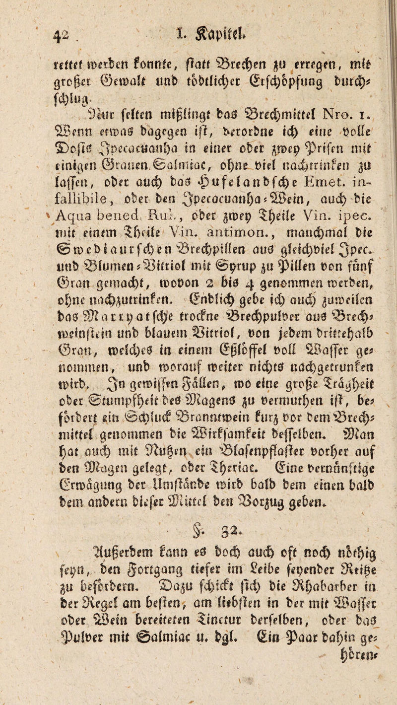 v * reffet werben formte, flatt 23red)en 30 erregen, mk großer ©ewalf imb tobt!id)et ©ifd)opfung burd)* fd)iug* 9 kn: feiten mißlingt ba$ 2ked)mkfe! Nro. i. SBenn etwaa bagegen ift, bnotime id) eine Dolle 3Do|iä ‘qi>eau«anl)a in einer ober p>ep *prifen mit nnäßth ©ranm.ßolnitac, ef)ne Diel nad)ttmten 311 laffen, ober aud) ba'g d)ufe!anbfd)c Erriet. in- fallibile, ober ben 3pecacuanf)a*2Bem, aud) bie Aqua ben.ed* Rul,, ober gwep ?{)eÜe Via. ipec. 111k einem $f)kle Via. antimon., möncf)ma! bie @n>ebiourfd)en 'örecfepillen auö g!dd)i)iel $pec. imb ©kirnen ?33ktio! mit ©prup 311 Rillen Den fünf ©ran gemacht, wobon 2 610 4 genommen werben, of)ne tm^utrtnfeti. Snbftd) gebe id) aud) ^usoetkn brtö W um) offene trocfrie ©red)piik>er an3 ©red}* mdnftem nnfe blauem 33krio!, Don jebem brktef)al& ©ran, u>dd)e0 in einem Sßloffe! t>oß SBaffer ge? Kommen-, unb worauf weiter ntd)t3 uad)getrunfon wirb. 3n öfWtffui gdüen, tt>o eine große $rägf>ek ober Stumpfheit beö Wagens %u Oermurfjen iff, be? fbrbert ein <8d)ftsd? ©ramumem fur^ üor bemdöred)* miete! genommen bie SBirffamfett beffelbem 3Han fyat aud) mit 9iu§m ein ©(afenpßafler Dorier auf ben Wagen gefegt, ober $f)eriae. Sine Dcrnänftige ©rwdgung ber llnifldnbe wirb halb bem einen balb tem.anbern tiefer Witte! ben ©or^ug geben* N - v ä* 32» ilußetbem tann e& bod) auefe oft nod) nbtf)ig fepn, ben Fortgang tiefer im £etbe fepenber Sitiße $u befbrbern« 'Z/a$u fd)ieft fid) bie 9if)abarbcr in feer Siege! am beflen, am Ittbflm in ber mit üBaffer ober 3Öein bereiteten Sinctur berfdben, ober baS 93u!t>er mit ©almiac u« bg!. Sin §>aar baf)in ge?