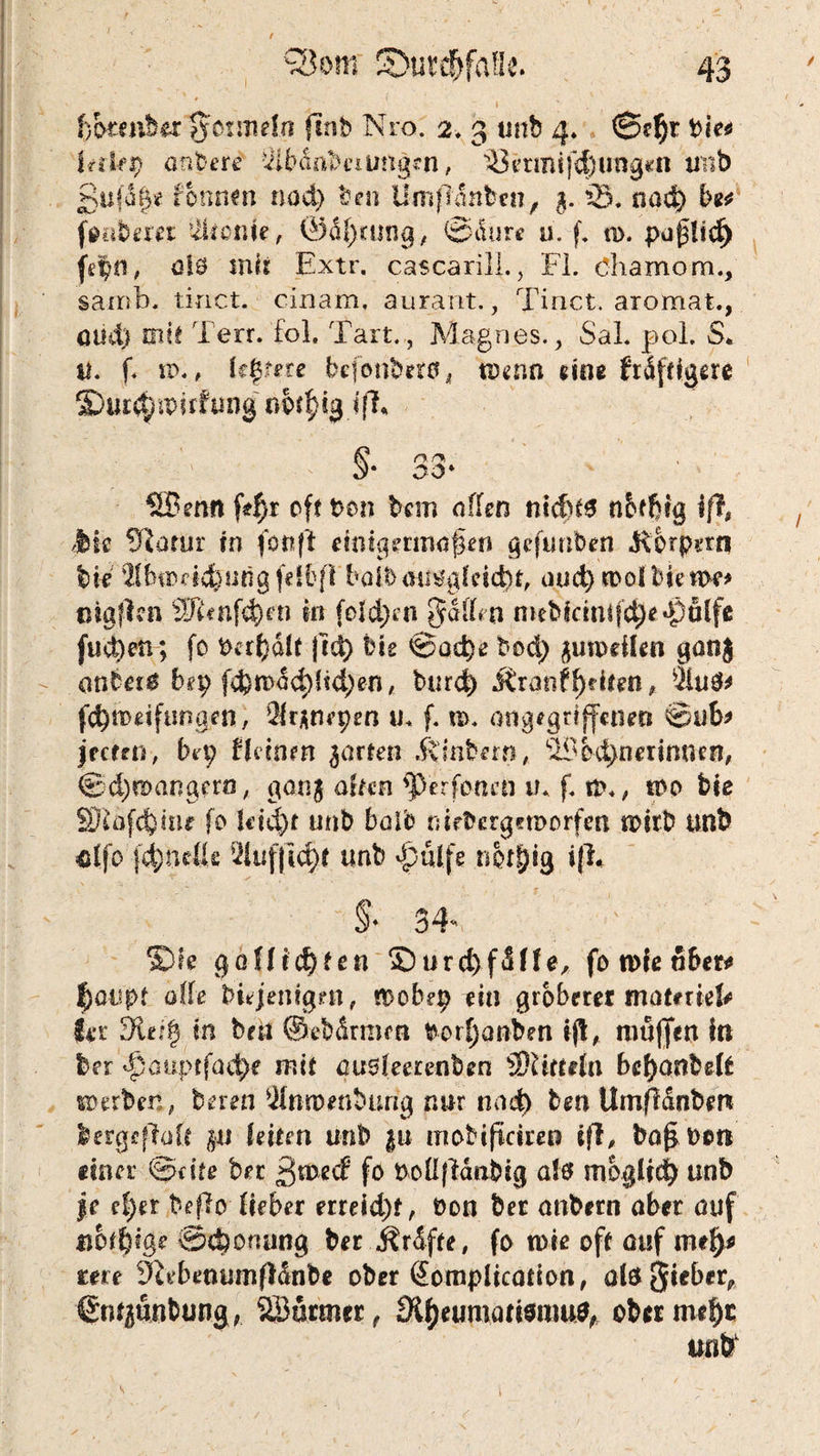fjbmibtx %c>nm\n finh Nro. 2. 3 unb 4* @c§r I?d-fp andere 3iMnbciung*n, ^etmifd}img*n unb £ufa|e fonmn nad) ben Ümfldnbcn, g. iS* nodj) bet finibetei ’ikcnte, ®äf)rtjng, ©durc u. f. w. puflid) |e|n, alt mit Extr. cascarill., Fl. Oliamom., sairsb. tinct. cinam, aurant., Tinct. aromat., oud) mit Terr. fol. Tart.,, Magnes., SaL pol. S. u. f< w., Ufyete befonbeto, wenn «ine triftigere SDur^wirfung o^ig ifk n r% Oö' ® enn jVf}r oft t>on bcm offen nidkS nbffiig iß, Jbic 9iorur in fonft eimgerinofen gefunben Körpern W Mfeiodefeung felfcfl boib au&gfcid)t, aud) wölbte we* ciöfkn $Jknfd)en in folgen Raffen mebicmifdjeJÖfilfe fud)en; fo Pandit j!ä) Hs ©oc^e bod) guweflen gong anbet* bep f$wdd;ffd)en, burd) Äranffeiten, $iu$> fdjroeifungen, Sfrgnepen XL f. m. angegriffenen ©ub> jetten, Hp (feinen garten j^inbern, ^bdmerimun, ©d)mangerö, gang arten fperfonen il f. ti\, wo bie SDtofcfcmr fo U’td)t unb boib nicbergetDorfm wirb unb «Ifo fdjneße 9fofji$t unb djulfe nbrfjig ifh §♦ 34 SXk goffic^ten S)urd)fdffe/ fo wie ober* $oupf affe bitjenigm, mobep ei» gröberer tnotmefc fer 9iei| in bat ©ebdrmm borfjanben ifl, muffen in ber d)öuprfad>e mit ausfeerenben äRittrfn bef)cmbe(t «Derben, bereu 2fnwenbtmg nur nad) ben Umfidnberk fcergcßofr pt leiten unb |u inobificire» ifl, bafi Don einer Seite bet ßwed fo PoüfMabig a!ö möglich unb je el)ex beflo lieber erreid)t, Don ber anbern ober ouf tibtfyge ©djoruing ber j?rdfte, fo wie oft ouf mefj* ten 9iebenumf!dnbe ober öomplication, aiö Sieber, €mgunbung, SSurmcr, 9tyeumati$rau$, ober m*l)c unb1
