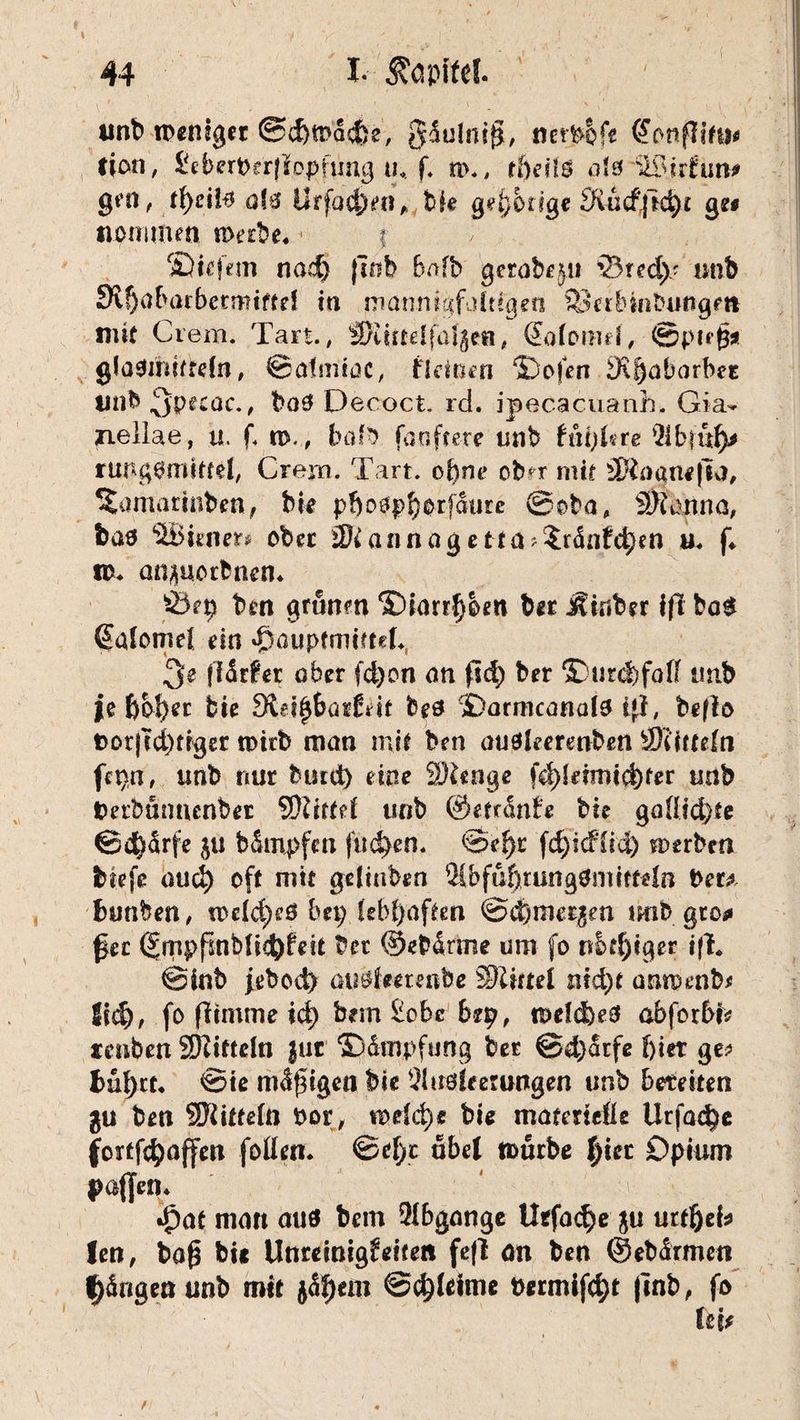 unb weniger @<f)tDa4}e, nerbofe C^onfIi#u<» fion, ^eberpa|!opfimg tu. f. n\, tbetlß als Wir tun* gm, tfyciy qU Urfacj^n» bfe qebbtlqe Äucffkht qe* tiomtmn werbe« | Sic km nad) (Tob bnfb gerabf^ii '23 red)' unb Slfjabarbctmiftd in mannigfaltigen ^eibintmugm mit Crem. Tart., ©undfülge«, (£afotmf, ©ptegsi glasüttiffeln , ©atmioc, fldoeti Sofen Äfjaborbet Uttb^pecac., ba3 Decoct. rd. ipecacuanh. Gia- jnellae, u. f< w., bofb fa öftere unb tni)Ute 21b|u^ rutlgsmitfel, Crem. Tart. of)ne ob<r mit ÜXoanefia, ^amgrinben, bie pf)o#pborfdure @oba, ÜJianna, fcaö SBttner* ober M annag et ta?$rdnfd;en u« f« id. anporbnen« Öep ben grünen Siarr^ben bet Äiuber ift ba£ ßalomel ein »fDauptaiiftek, 3^ jldrfet aber fd)on an ftd; ber >Durcl)falI tinb je bof)er bie Sidfjbarldt feeö Sarmcanalo t}i, be|lo Dorjtd)trger tpirb man mit ben auökerenben ©tütefn fcpn, unb nur bind) eine SDknge fd)idmicf)fer «ab Derbümunber SRitfel unb ©efrdnte bie ga(Iid)te ©d)drfe ju bSmpfm finden. ®ef}t fd)idiiä) werben fctefe oud) oft mit gdinben 2ibfuf)tung0nmtdn Per* bunben, «>dd;e3 bei; lebhaften ©efemeren unb gro<» fee (JmpfmMitfyfeit bet ©ebdrme um fo nbtf)iger ifi. ©inb feboä) ausimenbe ©Intel md)t annmib* ild), fo fftinme id) bem £obc brp, welcl)e3 abforbk tenben SDiitteln }uc Sdmpftmg bet ©d)drfe f)ier ge* bül)tt. ©te mdgigea bie 5lu$kerungen unb bereiten ben ©Mitteln bor, mdd)e bie materielle Urfa$e fortfdjajfen folkti« ©d)c übel mürbe ^iec Opium paffen* «£at man auö bem Abgänge Uefa<$e ju urt^eb len, bog bie Unreinigkeiten fefl an ben ©ebärmen Adrigen unb mit $df)em ©djleime bermif4)t (inb, fo kn