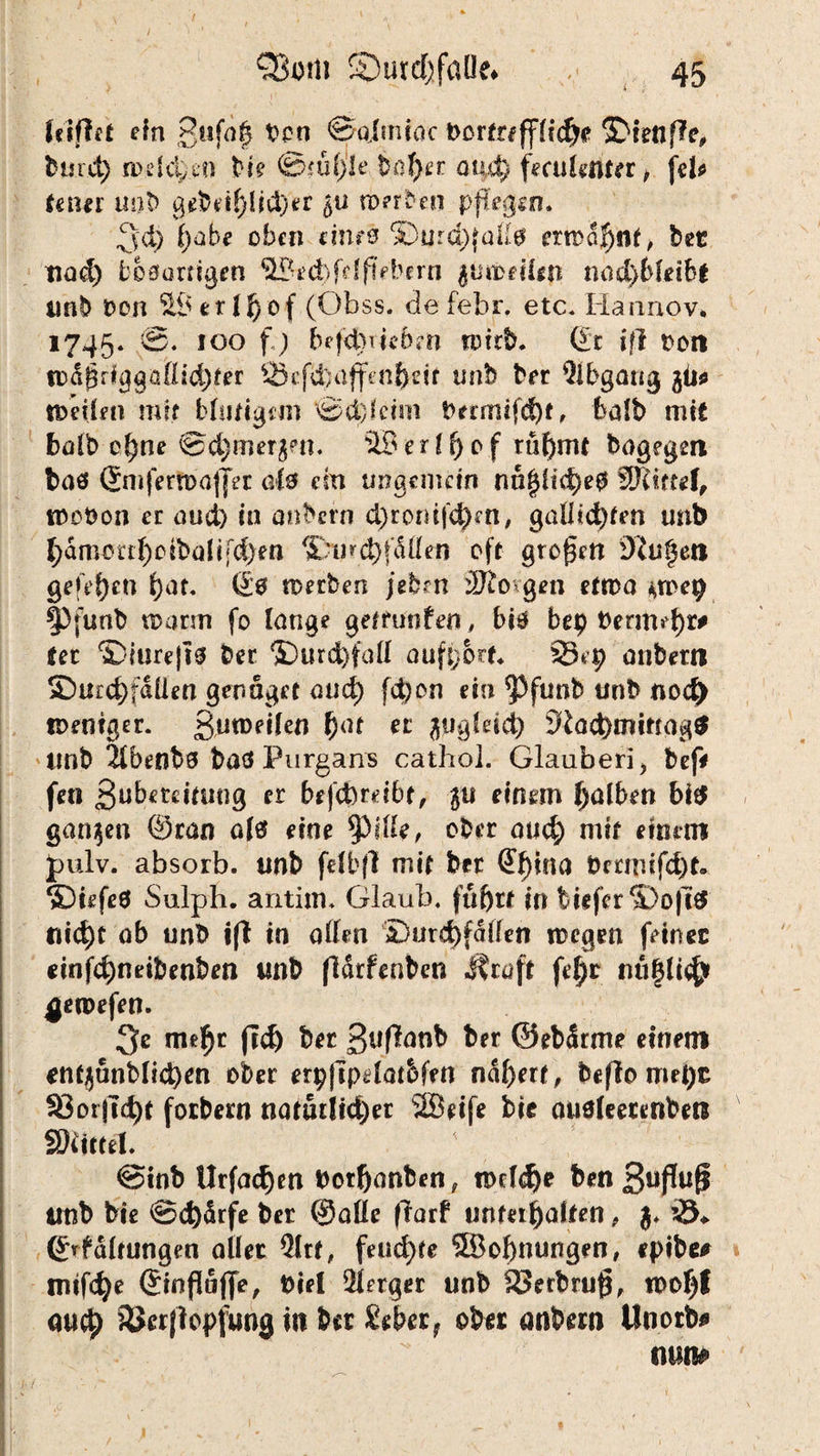 / # , . » / ' ' , ' ^ QBom SDurd)fatle# 45 Icsflet ein gufag Don ©qimioc t>crfr#‘Dtenfl'e, bmd) n>efd;.en Me ©tu!) Je büf)a aixd) fecvimtn, jd* fcn^r uot> gebeif)lid)er §u werben pflegen. 3'd) fyöbc oben eines S)urd){ad0 ermahnt, bet tiüd) bösartigen 9?ed)fdfiebern $Utt>dl*n nod)6l*ibt unb Don SBerlhof (Obss. de febr. etc* Hannov. 1745. ®- 100 f ) befd)iie6m wirb. (£t ifl t>on todgriggüdid^fer SJcfcbajfenhdt unb brr Qlbgarig jü* weilen mit bludgcni ©d)fcim brrmifd)t, fcalb mit halb ohne @d)mer$en. SB e r I f) 0 f rühmt bogegm bas (Jmfern>ajjet als cm ungemein nn§H4>e0 SRittef, wobon er aud) in aufrern d)rornfd)en, gadid)ten unb f;amoi:tf)otbalifd)en ^Dmd)jallen oft großen Beugen gefefjen hat« 60 werben /eben ÜJlo ßen etwa ^toep |)funb wann fo lange getrunfeo, bis bep bermd)** tec Diurejts ber Durchfad aufport. 23*p anbertl SDurchfdÜen genüget and) fd)on ein 5)funb unb nodj> weniger. gutDeilen h(U ec ^iigldd) Slad)mtttag$ Unb 5lbenbs böö Purgans cathol. Glauberi, befV fco Bubetdtung er befcbrdbt, ju einem falben bi$ ganzen ©ran als eine $dde, ober auch mit einem Jmlv. absorb. unb fdbfl mit ber @hina bmrufd)t. DiefeS Sulph. antim* Glaub, fin frieferDofi# nicht ob unb i(t in öden Durchfällen wegen feinet einfd)neibenben unb (Idrfenben straft fe^t nu§ltch ^ewefen. 3* mef)* fid) fr** frfr ©efrärme einem cntjunblichen ober erpfipdat&fen ndf)ert, befloroepc 93orfid)f forbern natudid)er SBdfe frte auöleetenbe« SKittel. ©inb tlrfad)m borljanben, wdd)e benSuflufi unb frte ©d)drfe ber ©ade (Torf unterhalten , $. ©rfdlrungen aller QItt, feud)fe SBofrnungen, epibe# mifche ©inflüjfe, Diel Berger unb 33erbru$, wof)f auch SJcrjiopfung in fr« £eber? ober anfrern Unorb* mtte