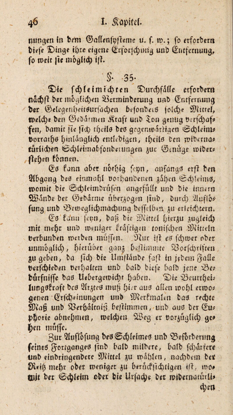 jungen in btm ©affenfpfbme u. f. n>.; fo erfprbem tiefe ©inge ii)xe eigene- ßrforfc^mig unb (Entfernung, fo weit |ie mbglid) ijf. §* *35* $>fe f d) f e t m td) f c n ©urdjftSffe erforberrt nacfeff ber m6gOd)en Sßenninberung unb (Entfernung ber ©e(egenl)dt$urföd).tti befonbeiö fokfye ©iurd, tt)eid)e beo ©e&törmen Jvtaft uab $011 genug !krfd)af? fen, barmt fee fict> rf)dlO bs6 gegcmoatHgen <£&)Uinv torratf)# l)mfßnglid) ehtfebtgcn, tfjeüö Den wtberna* tur(id)en @$letmabfbnb*tungm $uc ©tnuge roiber# (Tefjett fontrnn ©0 fann aber norbig fcpn, anfangs ctfl ben fHbgatig bsd einmal)! Doibanbetieti $t)ca 0d)!dmS, womit bk @d}!eimbnifea angefufft unb bie Innern ©anbebet ©ebdrme überzogen jinb, bind) 21ufio* fung unb ^3etBeglid)mad)ung beffdbm $u eddeftterm €'0 ftfnh fet;n, baj§ bk SJUttel l)ier$u $ugfeid) mit nie^r unb weniger Mfdgai tonifd>ert Mitteln Drrbuttbeti werben muffen, §lur ifi e$ (d)wer ober tmmogfid), hierüber gan* l^flumme 33orfd)dften 51t geben, ba jld) bis UmfUnbe faß in j$bem ffaüe t)erfd)ieben t>erl)alfert imb halb biefe halb jene x5e? burfniffe ba$ Uff!>ergen>id)t f)a&eth Sie $3eutt$ei« hrngsfraft bc0 ÖJr^feö mufj I)!%r airs affen wo!)f erwo* gene« (ErfcJjdnungerr unb Sfterfmalm Das rechte SJia& unb $8er&<Hmf§ beflimmen, unb auO ber (Eu* pSorte abnefjmen, welchen ©eg er nor^iigfid) ge? i)en muffe* 3tir 9Iuftofuttg be0©d)feime0 unb ©eforberung feinet gcrtgartgeO fm^ halb mübere, bafb fd)arfere iinb einbrirtgenbere fÜlittei noblen, nact)tkm bet fKd(3 mehr ober weniger gu bmnfitddigen ift, wo# SUjt bet ©$teim ober bie Urfa^e Der wibernatürli? d)d* .