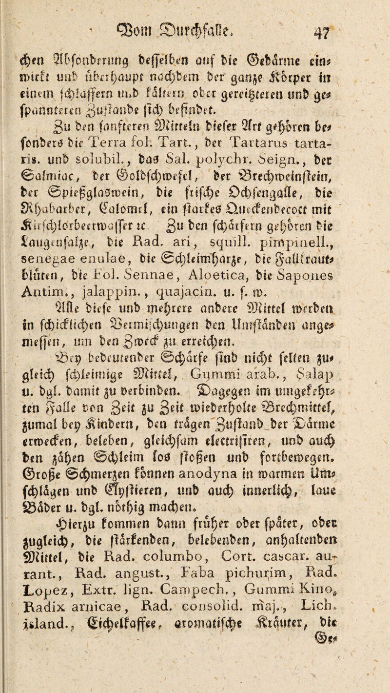 d)en SSOfönbmmg beffdben auf bie ©cbarme ein? n>tcff uat> überhaupt nad)b.em Der ganje ilorpct in einem, fd)hiffern imb filtern ober gereimteren unb gc? fpnnntmn guflonb? jtd) begnbrt. 3u ben fünftem* Sftirrdn tiefer 2frf gehren be* fonbertf bie Terra fol. Tart., ber Tartarus tarta- ris. unb solubil., to0 Sal. poJychr. 6eign., ber ©afmtoc, ber ©oibfc^tbefel, bet 33red)n>einfiein, brr @pieggia0n)ein, bis ftifd)e Dd)fatgafle, bie 3ff)abarber, Galomd, ein flarfeö Qitccfenbecoct mit ÄirfdjIbrbeerroofJer xc ßu ben fc^Sifern geboren Me imigeofa^e, bie Rad. ari, squill. pirnpmell., senegae enul-ae, bie ©x^Uimfjarje, bie jfaÜtraut? bluten, b’ie Fol. Sennae, Aloetica, bie Sapones Antim*, jalappin., quajacin. u. f. n>. tiefe unb mehrere anbere Mittel werben in fd)icf1?d)en Sermijd)ungeti ben ilmflanben an ge? iwffen, um ben ßroetf 3» erreichen. iÖ?t) bebeutenber Scharfe ftnb nid)f feiten ju# gtdd) fchidtmge SRiftef, Gpmmi arab., £alap u. bat* barmt gu terbinben. ^Dagegen im umgefe^r? ten [fade ton 3*dt ju 3*i* u>ieber£o!te 93red)imtfef, jumai bep Äinbetn, ben irdgen^guflanb ber £drmc errteefen, beleben, gfeicfyfam dectrifiren, unb and) ben $ai)en ©&)ldm foö flogen unb fortberoegett. ©roge ©cljmerjen formen anodyna in warmen Um? fd)iägen unb ßtpflieren, imb aud) innedid), laue 23<über u. bgl* tiotbig mad)etn F)ierju fomrmn bann früher oberfpSter, ober gugleict), bie ßdrfenben, belebenben, anf)<dtetiben SRittel, bie Rad. columbo, Gort, cascar. au* rant., Rad. angust., Faba pichupm, Rad. Lopez, Extr. ligu. Campech., Gummi Kino, Radix araicae, Rad. consoiid. maj. , Lieb* island.? ßic^elfaffe*, Growiattf<$e ÄrfoKer, bie