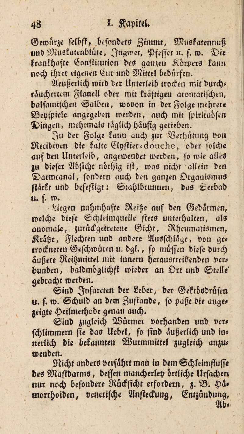 ©etour^e felbfT ^ btfonberö 3!rnmt, Sftuöfatennufi imb SKuafatenblute, 3'n^r'er/ Pfeffer «* f. te. 'Die franfftoftc QonfHtutlon best ganzen $orper3 farm noc^ il)ter eigenen Öuc imb Mittel bebtirfen. *2leuj3«t(td) toirb bet Unterleib ttoefen mit burcf)* tÄucfyertem §(andl ober mit fraftigen aromatcfc^en, bö(fdmijcj)en halben, toooon in bet $olge mehrere §3epfpide angegeben Serben , aud) mit fptritubfm 5Dingen> mehrmals tdglid) ^iuftg gerieben. 3» ber gofge fön«, and) $ur SSerbutung t>on S{ecibit)i*n bie falte (Jlpffier^douche, eher foiebe auf ben Unterleib, angemenbet werben, fo me all*# $u biefec ’ilbfidjc notf^ig tff, maß nid)t allein ben »Darmcanal, fonbern oud> bett ganjen Srgaatömus ftdrüt unb befefügt: ©ta|lbuuuien, baö ©eebab tu f. m. liegen ttGfjmf)ofte 9£d|e auf ben ©ebdrmen, tl>e!d)e btefe ©cbletmquelle fletö unferbalteti, ols anomale, jurudgeimene @id)£, 3i^eumatismen? $Üräge, $led)fen unb anbete 2lu0fd)ldge, Oon ge* troefneten @*fd)n>uren u. bgl* , fp mfijfen biefe burd) äußere 3iei§mit£*l mit irmern l)erauöfreifrenben Per* fcunben, baibmogii^fl wieber an Du imb ©teile* gebraut roetbtn. ©inb 3°förc^tt ^ör ber ©efr&öbrufm u. f. n>. ©d)ülb an beai 3ufianbe, jo pa£c bie ange# geigte $et(merf)obe genau aud)* ©inb üug(eid) ÜBurmec Porfjanben unb Der* \ fd)limmern jie bao Uebel, fo |tnb <iu£erlid) unb in* nerlid) bie befannten SSurmmittel jugfeit^ anju* toenben. 9M)t anbet# perfd(jrt niatt in bem ©$feimfTujfe beö 3Ra(lbarm$, beften mand)crlep brtlid)e Urfacbm nur noc& befonbere £Rucfftd)t erforbern, $. 33. Qä* tnorrboiben, Pencrif^e älnflecfuna, ©mjunbung,
