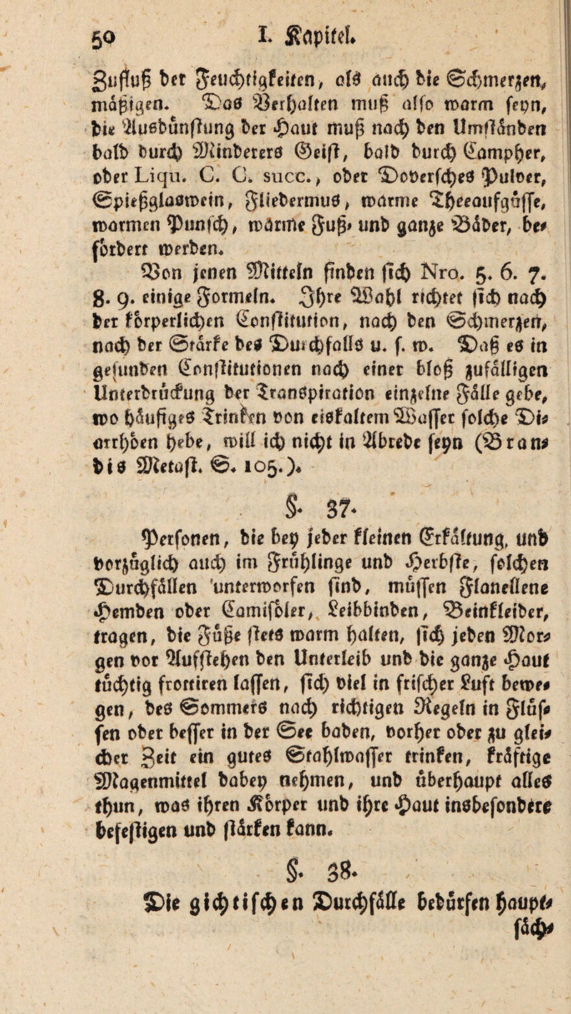 ßufluf} bet $eud)CigfeiMi, oW and) bie ©d}mer$etv nidpigen* ^00 Verhalten muf? a(fo rt»arm fepn, bi* ’&uebunflung bet $<mt nui{3 nad) ben Umfltlnbm balb burd* 2)linberer0 ©eiff, halb burd) Gampper, ober Liqu. C. G. succ. , ober ©oOerfd^ 5>tiIoer, ©pufsglaötDcin, gliebernni0> wärme ‘Sfreeaufgöfle, tDötmen ^)unfc§, wärme gufs* unb gan$e 33dber, bt* (otberf it>erben* 5>cn jenen Mitteln fmben fid) Nro. £♦ 6. 7. g. 9. einige gormdn* $t)u 5Ba{)l rietet jtd) nad) fcet forperlid)en Genfrlfimon, nad) ben ^cbmer^err^ nad) ber ©rdrfe bei ©urc&fallö u. f. ti>. ®ag e6 in gefimben Gonflifutionen nad) einer blofs gufdttigen Umerbrücfung ber ?ran0pirafiön «trtjelne §düe gebe, tpo f)dufig*0 ftinKm oon ei0faüem2Ba(Jec fold)e ©I* arrfyoen i)ebe, n>iU id) ni^)t in 2lbrebc jepn (S5ran* bis SDletofi. ©♦ 105.)* $• 37* *Perfonen, bie bep jeber Weinen ©rfdlnmg, ünb borjuglid) and) im 3rul)Unge unb d>erbf?e, feld)e« ©urcfefdllen 'unterworfen (mb, mu|Jen ^laneflene •f>emben ober Garmfoier, jeibbinben, 35eirtfleiber, fragen, bie 5ü§e fhtä warm fyalten, |Td) jeben 3)to& gen vor Qtufflefyen ben Unterleib unb bie ganje £aut fud)ttg froffiren lajjert, fid) Diel in frifd)er Suff beme* gen, be0 ©ommer0 nad) richtigen Siegeln in gluf* fen ober beffer in ber ©ec haben, t>orf)er ober $u glet* d)et Seit ein gute0 ©tafylwafler frinfen, frdftige SJlagenmiftel babep nehmen, unb überhaupt affe# lf)un, n>a0 if)ren Körper unb il)re #aut inöbefonbfre befejligen unb fldrfen fann. $. 38* / SDie gi$tifcf)en £>utd)fdffe beburfen $aupf*