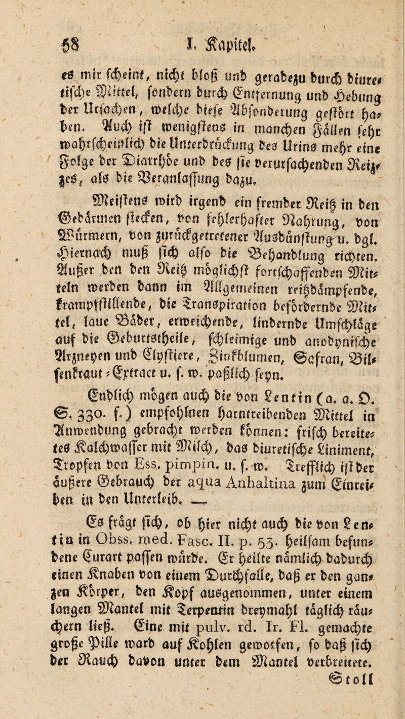 / I §§ I. Kapitel, «ss mit fc^einf, nic£)f blog unb gerafe«ju burch bture« <tfd)e f ü«el, fenbern burch (Entfernung unb Hebung ber Utfod)ea, n>e(d)e bfcfe (Ubfonbetung geflort fja, teil, Wud> i|l roenigfiens in mannen gdllen fege n>afjrfd)cii)lid) bieUmctbrüifung bes Urina mefjr ein* goigc bet S)intr()6c unb bcS |ie üerutfö^enbcji 3iap |eß, als bis SJeranlajjang baju. SReiflenä roirb irgenb ein frembet «Keif in bcn ©ebdtmen flecfen, bcn fehlerhafter Mahrung, bon Stürmern, bcn juruefgetretener ’liusbunflung'u. bgl. 43iernach niufj ftd) aljo bie s33eS)anblutig richten, singet ,ben bcn Metg m6«lid)fl fortf^affenben «Mit« teln «erben bann im Sllfgemeinen reifbätnpfenbe, frarapliWlenbe, bie Sranspiration befprbernbe «Mit* fei, laue «23&ber, etroeichenbe, (inbernbe Umfrage auf bie ©ebuttstgcile, fdjleimige unb auebpni:4)c Mijnepen unb ©Ipfliere, Sinfbfumen, Safran, «Sil« fenfMut «©pfract u. f. rp. pagfid) fepn. ©ttblid) mögen auch bie bcn Sen rin (o, a. 0. ©. 330. f.) empfoglnen harntreibenben «Mittel in Sümutibimg gebracht «erben fbnnen: frifch bereife« teS .ftafchwaficr mit «Miid>, bas biuretifche Siniment, Stopfen Port Ess. pimpin. u. f. ns. trefflich iflber dugere ©«brauch bet aqua Anhaltina jum ©mrei« ben in ben Unterleib. _ ©s fragt |t<h, ob gier nief)* such biepon Sen« <ta in Obss, med. Fase. II. p. 53. fjeilfam befun« bene ©urart paffen nsärbe. ©r heilte nämlich baburd) einen Änaben eon einem ©ueihfofle, bag er ben gan* ?en Äbrper, ben j^opf ausgenommen, unter einem langen SMantel mit Serpentin btepmagl täglich rau« <h«rn lieg, ©ine mit pulv. rd. Ir. Fl. gemachte grogc ^ifle ttsarb auf Sohlen gemorfen, fo bag fid) ber Manch baPon unter bem SMantel Petbreitete. ©toll