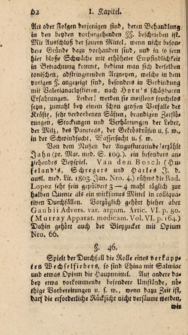 t Ädpitek pl Ötci o^er ftefgeft ber j eiligen jünt> > beten 53e{janbfun<j ; in hm bepben Perbergebenben §§* befc^tieben i(L \ 3J?if 3(utff$lu£ ber fouertt 9JCmd, wenn md)t befon* bne ©rttnbc böjUi Porbanben jtnb, utxb in fo fern ()ter blo0e ©eba>ad)e taif etf>6f)der ©mpftnbfid)feit in ’sSetracbtung foirutit, bebieiit mon jTd) berfetben ibmfd)eii, übfinngirenbett $r$nepen, n>efd)e in beni porigen §. oitgejpdgr jmb> befonbetd in löerfnnbting tiiii SderidnacfpfNmn, nad) Jpotn** fcfcigbärm (frfabrüngett. Jeiber! n>ctt>en |le metflrha fruct)rlod [epn* Jumo^l bep einem f<feon grbijrn SSetfaUe bet grafte, fepr Perborbetun ©dftett/ frranbtgrti ßerflb# riingeit, ©tocfungen iinb Serfydmjügen ber Übet, ber 3Ri4, beö <Paticmt0, hei ©efr&0btufefc ü. f. w*, tri ber ©cbtPinbfudd, $9äf]erfud;t ln f, n>* 53on bent Üiugdi ber ^ingufiurätinbe ^a|n (pr* SKdf, imb. ©. 109.)* rin befcnber0 am giebesbed s3rpfpteL Van den Bösch ($us felonb*0, @d)reget# imb $dGr0 3. b* oiiSf. meb* Sit igöß. Qatu Nro. 4*) ru^mf bielAad. Lopez fe^r fein gepütoerf 3 — 4 maf)l rdgHd) %uz falben CUienie dfä ein tmrfjdmed S0?ttrcC in cofliqua* ftPen ©urd)fdl(en. 33öf$ug!id) gehört ^>tcf)er abez Gaubii Advers. var. argum, Artic. VI. p. go> (Muira y Apparat, medicam. Vol. VI. p. 164.) 2Doj)in gehört nud) bet ISJepjudet mit Opium Uro. 66, §. 46. ^pteft ber ©urdjföß bie Sloffe eines P e r f a p p# i ett 2B ed)felfieberö, fo (inb @f)ina mit ©dmtoc imb ettodö Opium bie <f>öuptmitfel. Qluf onbere ba* bep etwa Porfommenbe befonbere Umfidnbe, no* ffyigc Vorbereitungen u. f. n>., n>enn bo|u 3^ ifL barf bie erforberltdje 3iud|id;r nic^t Perfdunu roeiben,