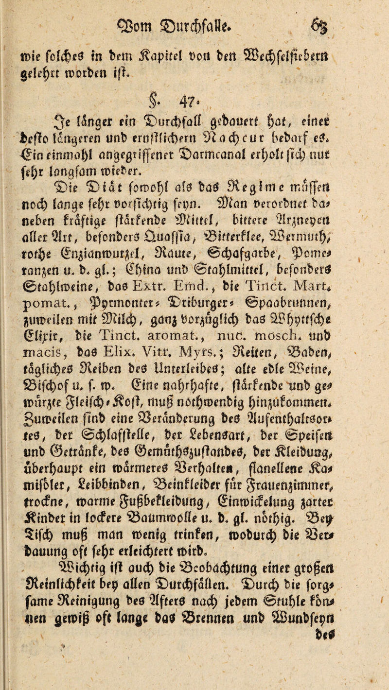 / CBom £mrcf)faBe. • ' ** • # ; 's/ , tt>ie fcfcfcc^ tn bem Kapitel Dort bell SBcchfdfteberti gdrf)tf worben i|E §• 4?» *>e finge* ein ©urcbfaß gebauert f)at, einer beffo tangeren unb crrtfßicfefrn 3i ach cur bebarf e& €in einmal)! angegriffener ©ormcanal erf>o!e jld) nur fef>r langfatn wieber. ©te ©tat fowof)f ofa baö 91 egIme muffet! noch lange fef)t Dotjldjftg fepn. 2ftan Derorbnet- ba* neben fraftige fldrfmbe Mittel, bittere ^irjnepetl oHcr Qlrr, bcfcnbcrS Öuafjla/ Bitterffee, ©ermutig totfyt Sn^ianwur^d, Slams, ©chofgatbe, ^cme* tanken u. b, gl.; @f)ina un!) @fat)lnnffd, befonbertf ©tal)lrtmne, bao Extr. Emd.* bie Tinct. Mart* p ornat. , ^ptmöttter^ ©tiburger* ©paabrnnnen, guweilen mit Sftilch, gdo$ bor^ugfich bad ©bpttfd)* (Jlipit, bie Tinct. aromat., nuc. mosch, unb maciSj bod Elix, Vitr, Myrs,; Keifen, Babcfy fdg!i4)e0 Keiben bed Unterleibed; alte eble ©eine, 33ifd)of ü, f. w. (Sine nafyrfyafoe, fidrfmbe imb ge^ wurmte 3leifd)*^o|E mu0 nOfhwenbig f)m$u£ommen* gumeiien flnb eine Berdnberung bed $lufcntf)altdor* ted, bet @d)laf|Me, bec Bebendart, bet ©petfetf nnb ©etrdnfe, bed ©emät^^uffanbeö, bet Äletbung, überhaupt ein warmered Verhalten, flaneßene Äa* mifMer, Seibbinben, Beinfreiber für grauen.jitttmef^ frocfne, warme gufbefleibUdg, Gtinwicfelung gartet Äinbet in Iccfete Baumwolle u. b. gl. nbtfjig. Be^ §ifd) mu$ man tbenig trinfeti, wobur<h bie 33et* bauung off \ef)t erleichtert Wirb, ©ichfig if* aud) bie Beobachtung einer gtogett Stetnlicbfetf bep aßen ©Unfällen. ©urd) bie forg# fame Keinigung bed öftere nach jebem ©fühle tbn* nen gewiß oft lange baa Brennen unb ©unbfepri be0