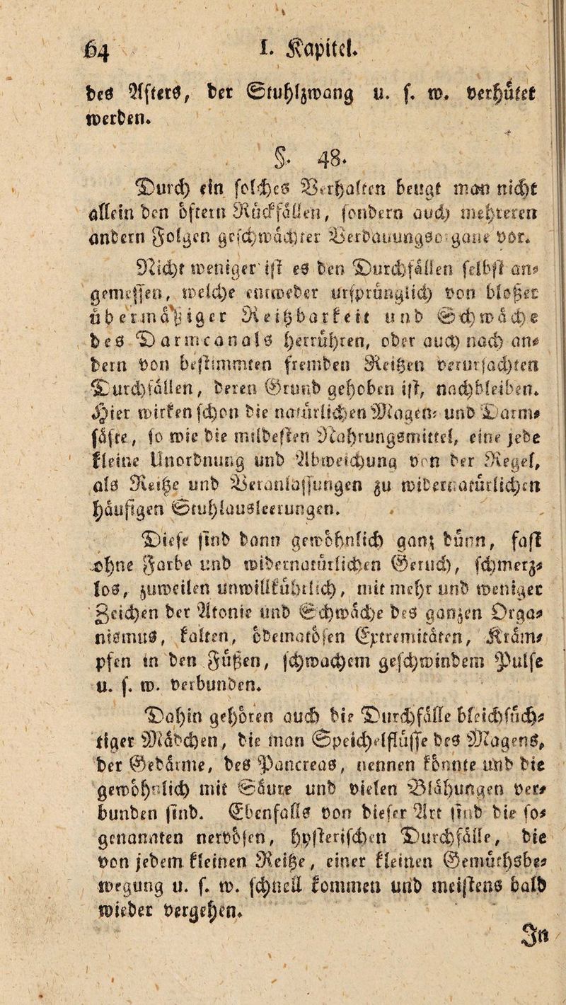 jß4 *• Kapitel. J ' , \ bcö 2{fter0, bet ©fuf^roang u. f* tu. bereutet tperben* §■• 48* ®urd) ein fc(d)c0 33vrf}attm beugt man nid)t allem ben bfreut Wucffäüe'n, foübern avd) meuteren onbern goügen gcfd}md$xet Berbammgöc gone t>or* 9iid)f treue ge r ifl e$ ten ©urd)faüen fei b ff an$ gemejjen, roeld)e cormeber urjprunglid) Pon bU$et übermäßiger 3i eil) bar feit unb ©t^mddje beö Sanncanalö l)etrui)ren, ober auct) nad) an# bern bon beflunmten fremben Siethen berutfödjtm $}urd)tdllen, bereit @nmb gehoben i|f, nac^bleiben* $)ia trirfenfd)on Me naun1id>en®digem unb £ arm* fafre, io toic Me milbeflen Üiohrungsmmd, eine jebe fletne tlrtorbmmg unb -ilbroetc^una t>cn ber Siegel, alö dizifye unb ^Öeranü)j|urtgen 50 tMberuafudtdjm ^dufigen ©mf)iauMceiungem ©iefe |inb bann gestbfynfidt aan$ tonn, faf! .^|)ne garbe unb n>ibernaruilidben @mtd), fd^metg* Io0, jinwlen isrmniittdnhd), nur mefjr unb treu lg ec gäd)en bet Ironie imb € d)trad)e bes gongen Orga* niömu#, fairen, obemarofen ©ptremitdfrn, Äram* pfen tn brn.gugen, )d)mad)cm gejd)sumbem pulfe U. |* tu* Peibunöen* ®ol)m geboren quc& Me ®ur&)fdjle bleicbfudj* llger 3Kdbd}en, Me man <3peid)dfldffe be3 SDZagen$# ber ©ebdtme, beö Pancreae, nennen fi&nhte unb Me gen>0f)Mid) mir @dur* unb liefen 2Vfd[)ungen per# bunben (Tnb. ©benfoß? non biefer ^irr fuib Me fo* genannten nerbbfm, f)p|lerifd)cn £>utä)faHe, bie Pon jebem deinen Sielte, einer {{einen @enm?l)3bg* ipegung u. f. n>. jd)ncli fonimen unb meißens balb wiebec bergel;en* 3 tt \ V , r „ • l