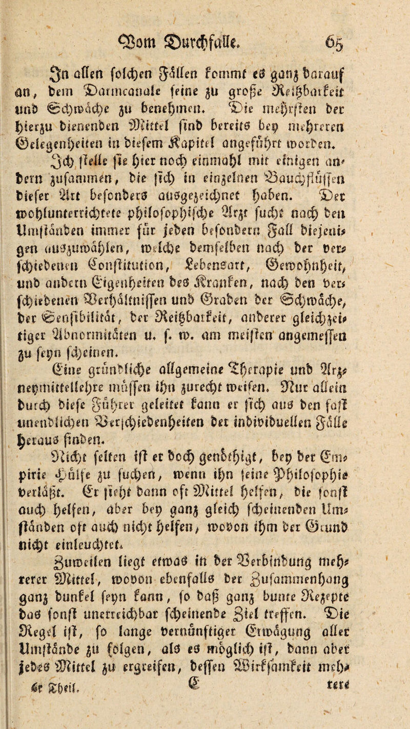 Qn aßen folgen 5<S(Ien fornmt e3 ganj darauf an, bem ©auncanule feine ju grof$e äitlfybaität *mb ®ci)n?dct)e ju benehmen, ‘Die me^rflen bei hierju bknenben Wtittil finb bereite bep nu&rereti @degenl)eiten tu biefem Äapitd angeführt morbern ^d) fidle fte l;tcr noch domaf)! mit einigen an* fcern jufammen, bie {id> in einzelnen '&ßud)flü(Jea tiefet Sl-rt befenberä aU0gejeid)net fjaben. 5)et H?ol)(untmicÖfete p^t(ofop!)ifd)e 2lrjr fud)£ nad) beu llmfianben immer für jeben befonbern ßütt biejenit gen au3jua>äf)len, todefce bemfefben nod) bet Vers jd)iebenm Qonßitutlon, Sebcneart, ©enxof)nf)df, tmb anfrc.m ©genf)dfen bes Äranfen, nod) bm beu fd)i*benen £8erf)dlüi$j]eB unb ©raten ber ©djn)Sd)e, bet ©enfibtUtdt, ber Sieff$ba!:fdf, anberer gleichet* tiger Qibncrmitdren u, f. tp. am meifien angemefjm ju fepn fd)einen, ©ine gumMk1)e allgemeine ?f)erapre tmb 2lrj* neipmittdlel;re muffen it)n jured)t weifen« Kur allda turd) tiefe §uf)rer geleitet fann er frei) au3 ben fall tinenbiid)en s4ier|^ieben^eiten bet inbiPibuellen gdße Ijeraua finben, 9dd)t feiten tfl et bcc^ geneigt, bep ber ©nip ptrie dpuife ju fudj)«rt, tpenn if)n feine 93$i{öfopf)ie fcerldf#« Qi |tcf)t bann oft SKitfd Reifen , bie foofl mief) f)elfen, aber bep aanj gfeid) f<$eiuenben Um* flauten oft aud) nid)t \)elfen, woben i{)m ber ©wnb flicht eixikud)tcU guwdlen liegt eftpa3 in ber Serbinburig ttiefj* rcrer äJlittef, woben ebenfalls ber £ufammenf)ang ganj bunfel fepn fann, fo bu|3 ganj bunte 9uj?pte baö fonfl unerreichbar fd)einenbe ßiel treffen, Die Siegel ijl, fo lange Demunffiger ©upägung aller Umfldnbe ju folgen / al3 e3 moglM) tfl, bann obet febes Sftittel ja ergreifen, beffm SBirffdmfeit mdy «r UriL m*