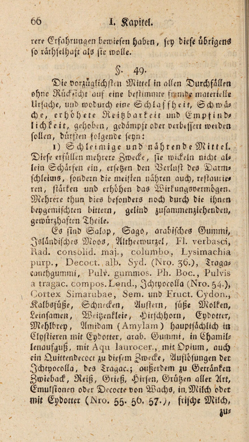 rere @rf(j^nmg<rn,6en)iefcn f)a&en, ftp tiefe ubrigend jb ratfjfdpaft al0 fte tpolle. §• 49* ®ie t)or^5gfi^jlen SJiirref in affen 55 urd) fallen of)ne 3tücffld)t auf eine befbmmre fa-mOje nraferteffie Urfod)e, imb n> ob tuet) eine €3 d) l a f f i) e i f, 0 ci) a> d* d)e, et\f)of)efe dlzifybavt eir unb ©mpfinb* f td)Üe i f, gehoben, gebdmpft ober oalnjjert werben [offen, bufften folgen'De fepn: i) 0 d) i e i m i g e u n b' n d fj r e n b e SK i f f e L ©iefe erfüllen mehrere ßwecfe, |Te tDirfeln nid)t ab lein @cf)drfen ein, erfe§en ben SJerluff beo ©arm* fd)Ieiai£, fonbern bie mesffen mieten aud), rejlmme# rett, fldtfen unb erbten bas ©irfungsöermbgen* SKefjrere tf)un btee befonberö nod) burd) bie ipnrn foepejemtfdjten biriern, gclinb §ufammcn$ief)enben, getpurj^offcn Q& find @olop, 0ago, örabifcfreS ©unmu, 3^ldnbifd)e0 3Rc00, 3llfl)eeiDUr$e|, Fl. verbasci, fiad. consoiid. map, colürtibo, Lysimachia purp., Decoct. alb. Syd. (Nro. 36.), $roga* emupgummt, Puiv. gummös. Ph. Boc., Pulvis a tragac. compos.Lond., 3^)rP0CD^a (Nro. 54.), Cortex Simatubae, bem. tinb Fruct. Cydoru, ßtatbefüße, ®d)tncfen, Wuftetn, fuße SKolfen, Seinfamen, SßPipenfleie, d>irtd)i)orn, ©pboffcr, SKeftlbrep, Qtinibam (Amylam ) f)aupffdd)ltd) hi (Jlpjliemi mir (Jpbetfer, aialh ©urtimt, in Qfyamib lenaufguß, mir Aqu laürocef.,, mit Opium, oud) ein £luh£enbecocr biefem ßwede, 3iufiofungen bet ,3d)fpocöffa, bea Iragöc.; mißerbem |u ©errängen gwiebacf, fKeiß, ©tieß, $irfen, @ru|en affer %it, ©muljioneo ober ©ecocte t>on 3Bad)0, iaSKild) ober mit ©pboffec (Nro. 55. 50, 57.;, ftijct;« SKtld), 4