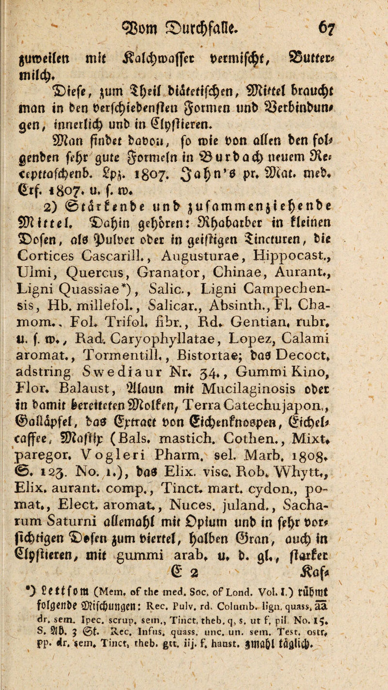 Sßom SDutcfjfafle. 61 gumetfen mit Äofd}n>o{]et t>ermif<|f, 23utfer* milcht S)tefe, gum $f)eif btäfetifc^m, Mittel Braucht man in ben fc>erfcf)tebenflen 3 er nun unb 33erbinbun# gen, inncrlid) unb in Situieren* SWan ftnbct boto», fo n>ie bon offen ben fop genben fef>r gute $ormefn in ^urbad) neuem Me* Cepttofcbenb. £p*. 1807. 3af)n*0 pr* 9)hu. nub* ßtf. 1807* u, f. n>* 2) ©tätfenbe unb jufommenjiefyenbe SKittef. ©ö^in geboren :TKf)übatber in ffeinen ®ofen, al& *Pttft>er ober in geifHgen $tncturen, bie Cortices CascariJl,, Augusturae, Hippocast., Uimi, Quercus, Granator, Chinae, Aurant*, Ligni Quassiae*), Salic., Ligni Campechen- sis, Hb. millefol., Salicar., Absinth., Fl* Cha- mom., FoL Trifoh fibr., Rd* Gentian, rubr* «. f. tp*, Rad. Caryophyllatae, Lopez, Calami aromat., Tormentilh, ßistortae; fco0 Decoct* adstring S w e di a ur Nr* 34», Gummi Kino, Flor* Balaust, ^(oun mit Mucilaginosis ober in bomit bereiteten SßofRn, Terra Catechujapon,, ©ofHpfef, bo0 ßpfract t)on <Sid)enfno&pea, ßid)eP caffee, SRofilp (Bals. mastich. Gothen., Mixt* paregor* Vogleri Pharm, sei. Marb. 1808* ®. 123. No. 1.), bas Elix. visc. Robfc Whytt*, Elix. aurant. comp., Tinct* mart. eydon., po~ mat», Eiect. aromat*, Nuces. juland., Sacha- rum Saturni oüemof)f mit Opium unb in j)fj>r t>or* Jid)tigen ©efen gum Piertef, ^olben ©ran, ouefy in ßfpflteren, mit gummi arabf u* b. gl*, flarfer ß 2 Äaf* *) J? C11 f 0 ttt (Mein, of the med. Soc. of Lond. Vol. I.) tü&ttjt fofgenöe ©tifduingen: Rec, Pulv, rd, Columb. lign, quass, äüi dr. sem. Ipec. scrup. sein,, Tinct, theb. q, s, ut f, pil No. 15* s. 910. J 0t» Rec, Infus, quass. unc. un. sem. Test, ostr* pp. dr. sein. Tinct, theb. gtt. iij. f, haust. §ttlö(?l täflltifc.