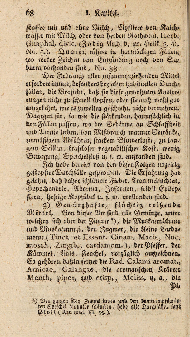 I i. Kapitel Jtalfee mit tmb cf)tu SBildj, &0knt Don. Äalc|* 9>af|Vr mit SRitdj, ober Don, färben JXof^iDCtn, Herb* G'naphaL divic* (3ob ig 2frdp b. pr« dpeilf* 3. |)r No, §*)♦ £l u a r \ n rul)nu m ^artnocftgen gatkn, Ido n>eber 3etd}en Don ßfntyunbutig nod) Don ©a? |iitra Dorfjatibe» fmb , No* 3g.' ©er @ebcaud> aller ^ufamrner^kÄeabeo SSlmd etfotbert immer, befouberö (je*) alten tjßbitmilen ©urd)* fallen , bk Sotjid)f, baf$ jle bkfe gemp{)nten 2Juöfe*f fungen nid)! ju fdmeß (lopfeo, ober jieauc?) ti5of>l gas UmgtM)ti, tpieeo^utDeüen gefd)kf}£, nid)t Oetm?!)mj» ©agegen jie, fo n>k bk ßchdenben, f)auptfdd)lid> in Den ^Men paffen, roo bk ©ebdtme an ©dffofffkk unb Ironie kiben, Don SRigbratuf) maimet ©ctrdnfe, unmd|igem TO fahren, ffatfem Siinperlujle, gu, ian* gern ©utfen, ftafdofet Degetabilifdkr Sofi, toenig bßeiDfgtmg, ©pekf^effiufa 0* ß nx. entjlanben |inb* 3ä) Öabe berekö Don ben bpfen§olgen wi$ewi§ geffopfter ©Drdffdüe gefprocben* ©ie ®r}al)rmig f)ae gekfrt, baf ba^et fdffimme lieber, 5rommelfud>ten* Pppoc^onbrk, TOortod, ^nfarctro' fe^P Spüep* fßm, fe feige ftopfubd u* f. nx entftanbm |lnb* 3) @emör$f)afie, fluchtig r ei|enbp SRitul, 33 on hießt 3£rt jinb alle ®emaqe, untez mldpn |i$ aba ber Staunt*), bk SRusfaeenblume mbbet QngtDer, bk Heine Carba* mome (Tiner* et Essen»:, Cinam* .Macis, Nup* Snosek, -Zingib,., cardamom*), bet Pfeffer, bet Hummel, Slttiö, Dor^uglid) uu$$eid)mtu $£$ geboren, b affin ferner bk Rad* Calami arojnat«, Arnicae.., Galangae, bk enommijeffen d$rdutes Menth* pipei* unb. erisp» h Meliss, % o*# bk öe» ganjen £03. 3 mimt Fa neu itjfb. Den Umlt mip tränte ten€^ei4)et pamnter fct>!ucteq ^ (kj>,e «Jk £Hjr$i&Ue> ^tO.il (Rat, .ined, VI,