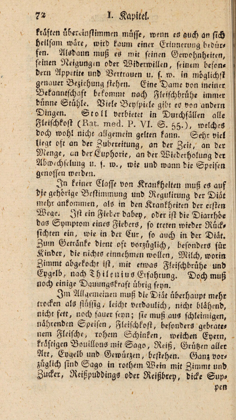 7rz I- Äöpftef. fraftcn üfxteitifltmmen muffe, tuen« es au cf) an fidj fceüfom route, roirb faum einet Erinnerung bebüre fen. VHsbatin muff eö mit feinen @ctDo()nf)tifen, feinen Neigungen ober SBibetroillen, feinem befcn« btrn 3ippettte unb Scrtrouen u, f. m. in mogIid)fl genauer öejie^ung flehen. Eine IDanie Bon meiner 23efanntfd)flft btfommt nad) 5!etfd)brüf)e immer fcnnne 'istüfyU, 23iele ‘Scpfpiefe gibt es Bon anbertt Gingen. ©toll »erbietet in'©urd)fü(fen alle gieifdjfofi (Rat. med. P. VI. ©. 55.), meidjcS boc^ roof)! nid)t allgemein gelten fann. @ef)t oiel liegt oft an ber Subereitimg, an ber ßeit, an bet j Sienge, cm bet Euphorie, an ber ©ieberffofung bet i 2Ibn>rd)felung n. f. n>., «sie unb roannbte ©peifen genoffen treiben. 5n Ptitier Elojfe Bon Äranffjeiten muff cS auf bie gehörige Seflimmung unb Stegulicung bet ©ia£ mef)r anfommtn, als in ben Äranff)citcn ber erfleti 3(i ein gieter babep, ober ifl bie S)iarrf)be bas ©pmptom eines gitbers, fo treten teieber «Kufe ficfjten ein, tote in ber Eur, fo oucf> in ber ®iat. 3utn ©etranfe bient oft Oor;riglid>, befonbcrS ftit Äinbcr, bie nichts einneljmen roellcn, 5Kild), «Botin ßimmt abgefodjt ifl, mit etroas 5leifd)brü()e unb Epgelb, nad) 5 f) i l e n t u s Et fofjrung. ©od) mufj flod) einige ©auungsfraft übrig fepn. ■3*11 2ll[gemeinen muff bie®iat uberlfaiipf mef)t trofen als fiufftg, leid)t Ocrboulid), nid)t bl%nb, tiid)t fett, nod) fatier fcmi; fse muff aus fd)!eimigcn, ndfftenben ©peifen, gkifdjfofl, befonbers gebrafee nem ffleifd)c, reifem ©d;infen, meinen Epetn, kräftigen ‘sBouiflons mit ©ogo, «Keif, ©rillen aller ’?lrt, Eoqelb unb ©emurfen, befielen. Efanj Bor<< äugüd) finb ©ogo in rotlfem ©ein mit 3*mmt unb ßufet, fKetppubbtngS ober fKeigbrrp, biefe ©up» p£ß I