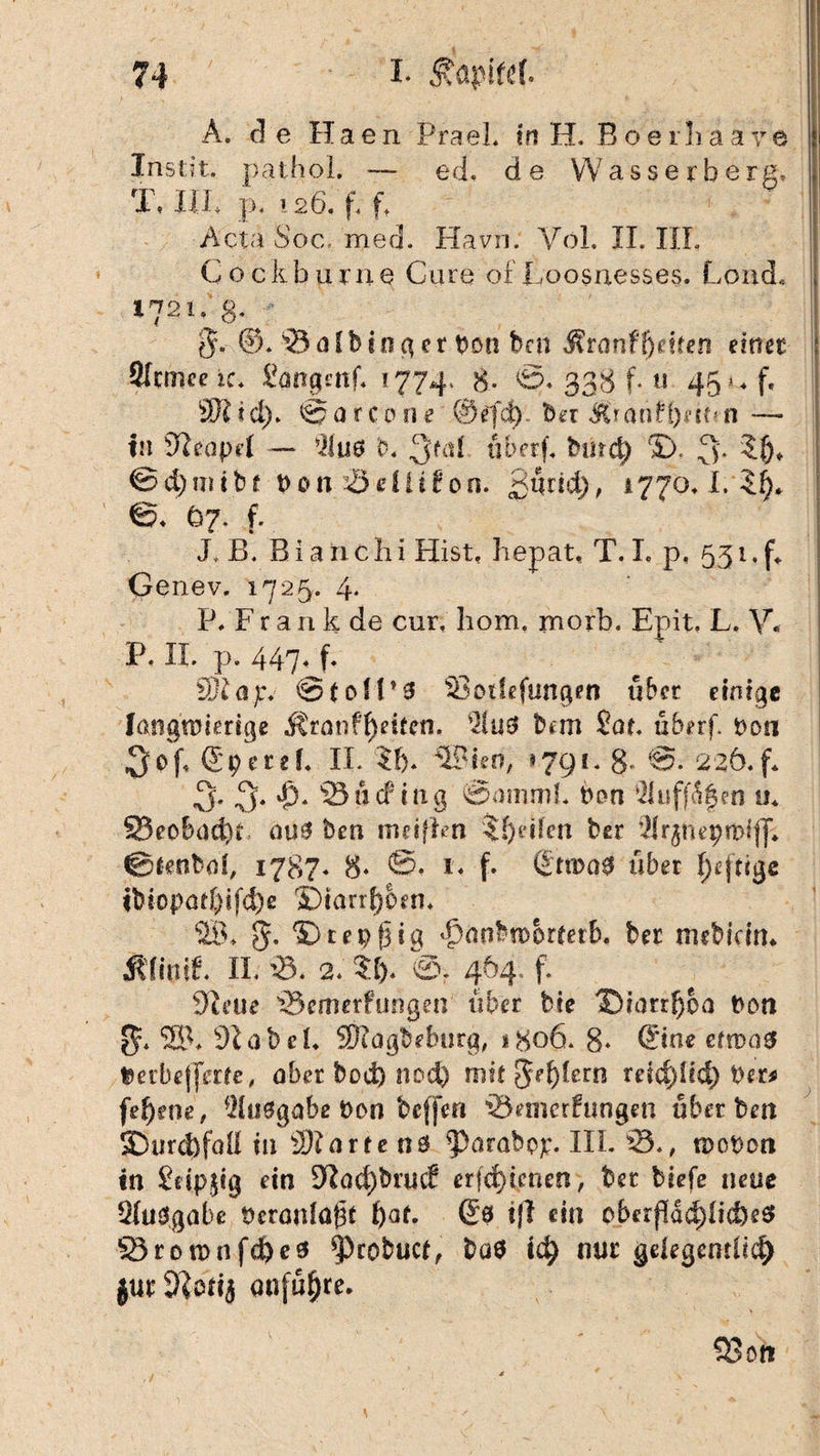 A. de Haen PraeL in H. Boei!iaaVe Instit. pathol. — ed. de VVasserberg* T. IIP p. i26. f. f* 1 , : Acta Soc, med. Havn. YoL II. III. Cockburne Cure of Loosuesses. Lond* 1721.3. p- 0c ©. 93 a I b i n g e r t>on bcn Mranfgelten einet Sftmceic. Songmf* 1774. 8- ©♦ 338 f. u 45»* f. 9K I d). @ a r c 011 e ©efd). bet Ä* atif l)e it*n — In 94eapel — *ilu6 b* 3f(d tiberf. bind) 5). 3'. ?()♦ ©d)nnbf t>on Seiüfon. gtirtd), 4770*!.©^ ©. 67. f. Jk B. Bia 11 c h i Hist, hepat, T. I. p, 531. f«. Genev. 1725. 4- P/Frank de cur. liom. rnorb, Epit. L. V, P. II. p. 447, f. Üjiajrv @ toll* 3 Soifefungen übet einige langwierige Äranfheiten. $u3 bmi £at. uberf. Don 3-pf* @pctd* II. $i>. SBieri, *791. 8* 226. f* 3- 3« *&* 'S o cf tng @ammL Don Suffa^cn u* 23eobad)t ait3 bett nuiffcn Reifen ber 9lrjtiepn>iff* ©tenbd, 1787* 8‘ ©• *« f» ©n>q3 über luftige ibiopad)ifd)e ©tarrl)0en* SB* 5. © t e 9 f| t g ^anbtoorletb, bet niebicin* Ülimf. II. 93. 2* ?.!)« 464. f. 9teue Semerfimgen über bie ©iarr^oa Don SB* 91 ab ei* SKagbeburg, 1806. 8* ©ne etwas »erbefferte, aber bod) nod) mit 5ef)(ern teidjitd) Der* fef)ene, Ausgabe Don beffen Semerfungeti übet beit 3Durd)faU in 931 arte tts ^>arabop. IIL 95*, woDort in Seipjig ein 94ad)brucf er|d)icnen> ber tiefe neue SluSgabe üeranlöbt t)af. © t|l £üi cberfldd)licf)e$ S3ro mnfd)eö ^)robuct, ba$ td) mit gelegentlich jurSJotij anfufjre. S3on ,/