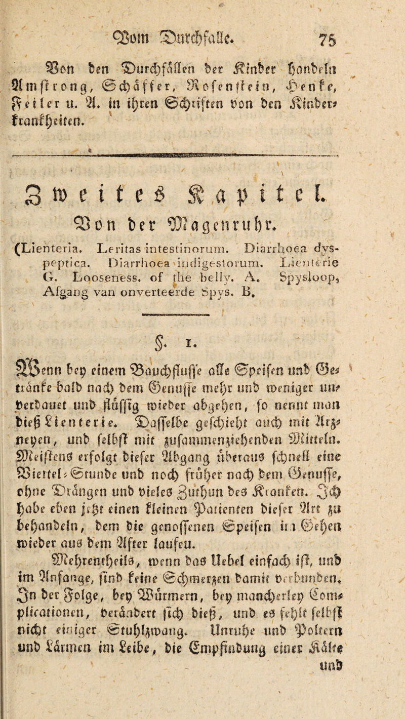 Sott len ©ur cf) faßen bet Äinber ßonMti Sfmftrong, ®d)a für, di ofe n ft e t n, d> ente, Getier u. $1. in U)rcn ®q)dften Don Den d£sntw franff)eifcn. 3 n> e i t e $ Kapitel. 33 on ber $iagetmif)i\ (Lienteria. Leritas intestinorum. Diarrhoea dys« peptica. Diarrhoea iodigesloruni. Xhenterie G. Looseness. of the beiJy. A. Spy sloop, Afgang van onverteerde Spys. B* \ ' , . . V. ' • §. I. SÖetin einem <33duct)fTufjc oSIc ©pcifm unt ©es trdnfe bafb nad) Dem ©enuffe mel)r unb weniger mit Dertauef tmb flufftg wieder abgel)en, fo nennt man fcie£ S (enterte« S3af[elbe gefd)kl)t aüd) mit fiepen, unb felbft mit $ufanui|tn)fei)cnb«n ffiüftefn. SWeiftenG tu folgt biefer Abgang überaus fd)nefi eine 83ierteL@tunbc tmb nod) früher nad) Dem ©enuffe, ef)r?c <£>r<Ingen unb bieleö beS Ärarifem ^yi) f)abe eben jefyt einen deinen *panenfen biefer 91 rt ju fcef)artbeln, bem bic genoffenen ©peifen im ©ef)en tDiebet aus betn Elfter laufen. 5Dtei)remf)eil0, wenn baS Uebel einfad) i(l, tmb tm Anfänge, fi‘ob feine ©d) merken Damit Drrbunben* 3n bet gofge, bep ©Barmern, bei; mand)erlep (£om* plicationen, Deranbert (td) bieft, unb eö fe|)lt fdbff md)f einiger ©tufyfywaug* Unruhe unb foltern unb Sannen im Seite, Die (Empfindung eines ÄS1*# tmb