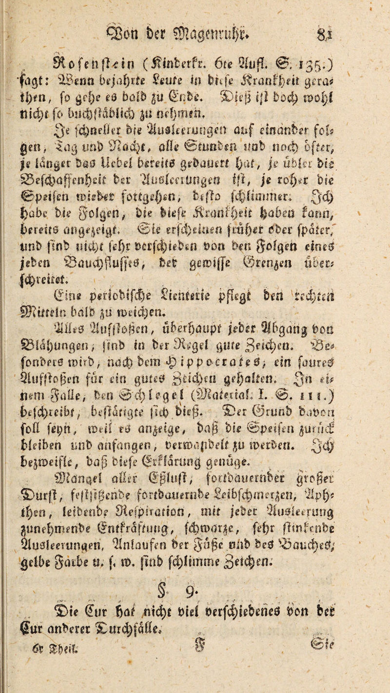 Qßoti ber üjjägcnni^. &s Stofeil fl* in (Äinfcetfr. 6ie 5lu»T. ©. 135.) fagt: i&eöa bejahte &uf« in bu'f« ÄrüßO)eß gera* ißm, fo grf)e es halb gu Gnbe. ©iep t|! bod) n>oI;f tiid)t fo bmtfldblid) ju niijmth« Qe f4)aefier feie Ausleerungen asuf dnanim• fol« gen, lag tmb blad)^ ofle ©iimbtn nab nod) öfter, p langer b^s Hebel bereits gehauen l)at, je übin bie 25e(4^ffen!)dr bsr Ausimünget? f|t, je tofat hie &peifm miibit fottge$rti; ftffo fv^fmutur: Qd) jjabi* bie folgen, hie liefe ÄranHjde feabett fam, bereits ang^eigt, de erfreuten jint)er Ober fpäicrf tmb |inb md)t fe()r ocrfd)i«b«n hon bm folgen Hm6 phm ©mi^fluffrS, bet gendjje ©rennen über* l^reiief* Cine periobifd)e Suniitte pftege bm [isd)uti SU im In halb ßii roäöjcn. Alles Aufflügen, überljäispt jeher Abgang Don §3l<il)Ungßn; jfnb in feer Siegel gute Beteten* 'iöe# jbnbers nwb> nact) bem *jp ippocrafeS; ein [aurcS Auflagen für ein gutes Beiden gehalten* Qn tu hem Säße, ben@d)le§el (SRaimaß I. m.) btfättiht; btffdrigte (leb lief. Ser @runb haben foß (epn, tndl es anjetge, bap bk ©peifen ptucfi bleiben imb anfangen, betKDajibeß $n weihen* Qdj bejipeiflc, bop liefe (£r?farüng genüge, SRdrnjei oder GplujT, fortbauernber §rogefc ©urfl, feflfipenbe förtbauernbe Seibfcbmet^en, Apfj? tfym, letbenbe Siefpirarion, mit jebet Ausleerung aunel)iumbe Gntfrdftung# fd)t»dr§e, fef)r ffrnfcnbt Ausleerungen, Anlaufen her $afje oßb beS ^öaud)e$; gelbe gatbe tu j, tu. fmb fd)ltmme .. ^ § 9* ©ie Gur bat ntd)t biel berfdjijebeneö hon bet Gur anberer ©urd)fäfle* 6t