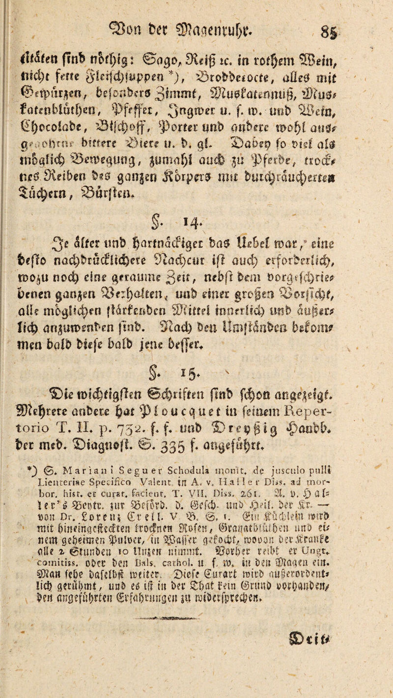 Sion fcec €D?aqentuf>c- 8S liefen finb rr&f^eg: ©ogoA 2Kcif5 *c. in rof!)em 5Bem, ti?4)r frfte gleijä)jiippen *), örobbesocte, üÜetf mit ©ftpuraen, befoaberö 2ÄU9ftUgfljui@, iS\u$f fattaklut$exr, ^>frffer # ^Rgwei: ü. f. tp. u»b ‘ÜBeln, tSSjccolobe, äSifc^off, sj) ortet tmb onbere mof)[ am? g*aobmt bfftere lötete u. b. gf. Saoep fo piff al$ SJeroegung, gumafjf auch u: ‘Pferbc, trocfv tie&jRetben b?0 gangen jtorpn# mu but^rauc^em» $ud)crn, 23ar|kn. §• *4* ■ \ ,s» !$t Sifer unb fjartnatfiget ba$ Ihbei war/ eine befto nad)brücflid)ete 92ad)cur ift aud) crforberUefy, rooß,ü nocl) eim geraume ßeit, mb ft bau i>or§ßd)rm benen gangen 33erf)a!ten« «ab einer grcpen Q3orjT$£, all? möglichen (tärfeßbcn Wiittd innerlicl) unb äußer? ti<$ an£un>enben |uib. Sxad) Den Um|täabtfi bdoim imn bdb bsefe halb jene beffer. §* 15*  . ®te tt)ic£)figffen ©Triften (Ttib fd)0ö angegefgf* 3Dte$me anbete £ar p lau ecru et in feinem Reper- torio T. II. p. 752. f. f. imb ©rei^gig •fmubb# ber m*b. ©iagnofl. ©. 335 f. angeführt. *) 0* Marian i Segnet- Schodula monit. de jusculo pullt Lienterise Specific« Valeur in A« v. Haller Di*s. ad mor- bor. hist, et cutar. fadeot. T. VII. Diss. 2,6I. 21. i>. /) üU ler’ö 23et)tt. |ut SöefBrö. D. Sefcb- unb $?ib Der ft — 10011 Dr. £ore»s Sr eil. V Q>. 0. ». Sin fücHetü n»irt> mit {jinem«cfte<ften trotfneu Stofeti# ©rauatbnuben ünb tu nein geheimen $ulüer, tu SgJaftVc gefo&f, roooon Der franse <iUe r 0tunbeu 10 Unsen nimmt. SJpr&er reibt er Uagt* comitiss. 0DC£ Den Bsls. cathol. U f SiD. tu Den 3)tö(]?ll ein. Öftan fe&e Dafelb# weitet. Dtef? Surart roitD aiißeroröent* !ici? gerühmt, un& e$ i(! in Der £haf fein 0rü«ö »wö<wb«tv De« angeführten Si’fafmingqt in rotbetfpreebe«^ ©cif* \