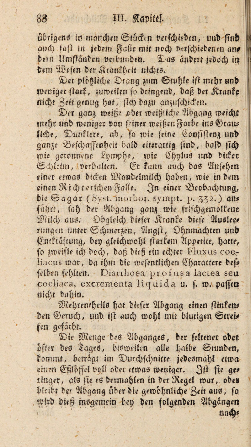 r 88 in. Kami äbrtgenö In rrmtidirn @f liefen berfd^ebm, imb ftnfe cmd) fßfl m ieb?m ffufie mir ncd) ötrfc^Ufcenrn am pem Umßäntrn t>c?lnmMn. %a$ anbert jebod) in bm SBefen ber ^rernflk it nid)t0b 2>et p!o|Iicte ©rang §tim 0fu!)fc tfl md)t unb Weniger (toxi, %vmdlm fo bringenb, haß her Äranfe rtid)t ßeit genug t)&tf |M)Dap anpfdsrcfm. i>n §ßtt$ ttottfüe ober wd§Hd)e Abgang meidet mef)t ursb weniges von fiimr mefßwßatbe ine ffitauc tiefte, ©unffcre, ab, }o wie feine (Sonftfhnfr unb ganje i©efd)ajfe»ftdt Mb etteramg finb, balb fid) me geronnene £pmplbe, wU Sl)plu3 tmb Mcfec ©d)(eim, berbcdten. dt farm aud) bag Anfeften einer tmae brefen Sltont-dniiid) ftaben, n>ie tnbern einen 91 i d) t e rfeften fyatie. 3n c^ner ^eedkufttung, bie ©agar ( Syst, morbor. sympt, p. 332«) am ffiör'f, füf) hex Abgang aon$ tote frtf<ftgem offene 3)li!d) üu0; Obgleich tiefer Kvanfe tiefe %mleet ntngm unter ©djmerjen, Slngff, Oftmnacftten mit ßmlfaftung, bep gfdd)mof)l flarfem Appetite, f)atte, fo zweifle td) bed), baß bk$ ein ed}ter Fluxus coe¬ liacus war, ba t()m bk tDefentltcftm Sf)aractere bef* fVlbeo fehlten. Diarrhöen profusa lactea seu coeliaca, exerementa liquida u. f. w. puffert siidjr bobm. SRrftreniftetfo f)ot bfefsr Abgang einen flintem hm ©mich, tmb i(l <tud) woftl mir Mutigen ©trek fen gefärbt. ©te SOtenge he0 Abganges, ber feftetter obe£ öfter beö §age&, bWroeifcn alle halbe ©ttmbrn, fomtnt, betragt im S)urd)fcf)nttte jebesmaf)! etwa dnm ©ffbffd °ber etwas weniger. 3ft fie %tf finget, o!0 (u e6 beunaftten in ber Dugef war, obes bseibt ber Abgang über bie gewöhnliche ßeit aus, fo , wirb bieff m%enie?n bei; bm fofgcnbm Abgängen v ' na^
