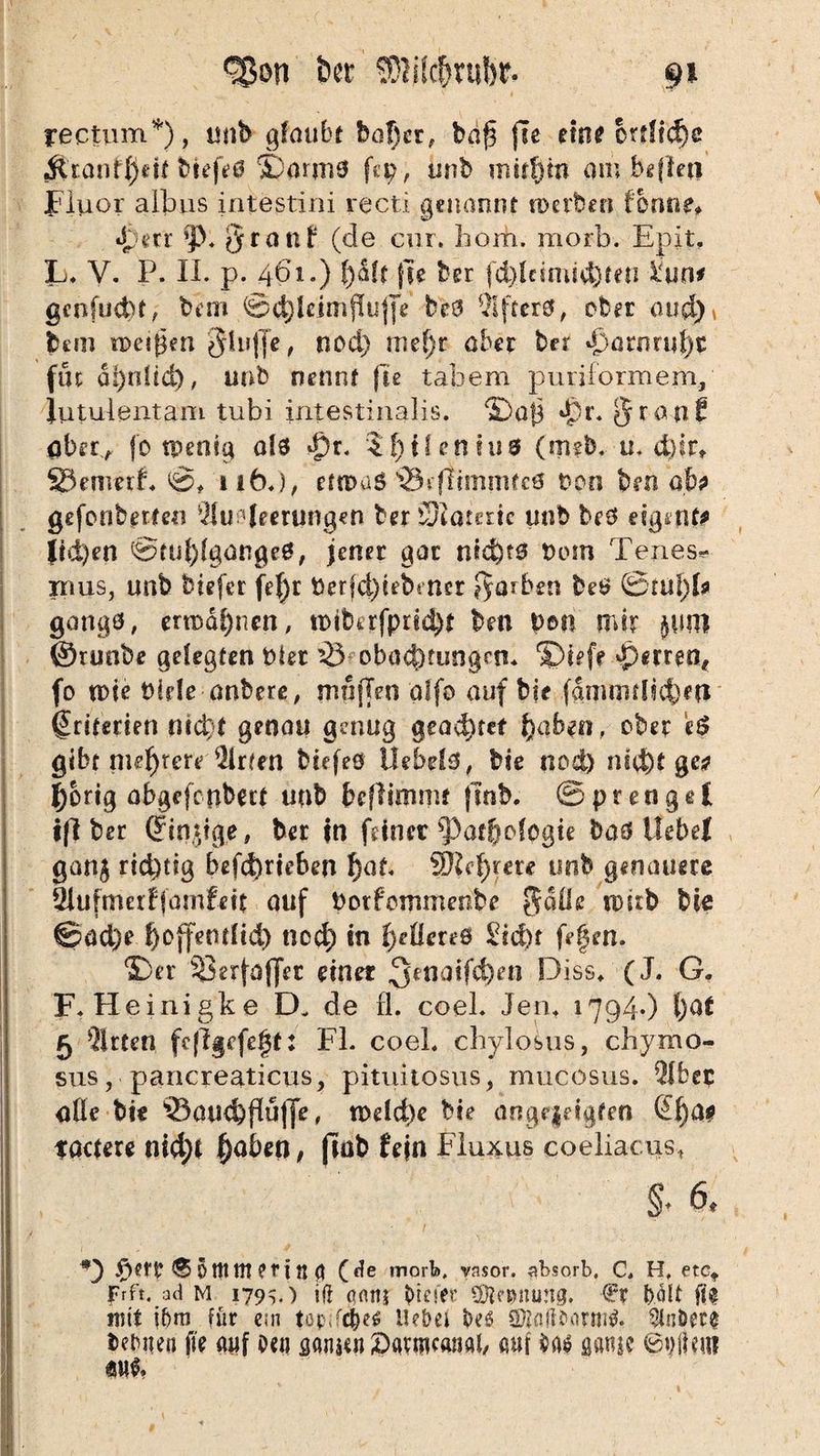 9* ^on bet ’ SÜWcfmifst- rectum'5'), unb glaubt baj)cr, baf} fte eint örtliche •Stranlljeif btefeö Sjarms fep, unb mttfjm am befleu Fluor albus intestini recti genannt ro erben fonne, J err *)>. Qranf (de cur, bom. morb. Epit. L. V. P. II. p. 461.) ()aft fte ber fd)lcimid)ten Üun* genfudu, bim @d}ldmf!uj[e be9 Afters, ober aud) \ bem noetfpn $in({e, nod) mel)r aber ber «parnrul)t fiu ai)n!id), unb nennt fte tabem puriformem, iutulentam tubi intestinalis. ©afj *£r. $rati£ ober, jo tpenig als $r. S[)t!eniu3 (tmb. u. d)ir» S3emeif. 0, 1 lb.), etn>aö s33iftimmtc0 ton bm ab geforderten Ausleerungen ber ötatertc imb beS eigene (id)en @cul)lgangeS, jener gar nichts tom Tenes* rrtus, unb btefer fef)r berjdflebmer färben beö @tul)I* gangö, ermahnen, tüiHrfpttd)* ben |>oti mir junt ©runbe gelegten Her iVoboclKungcn* ©tefe sperren, (0 nde Hele anbere, nrnflen alfo auf bje fdmnulicbw Kriterien nicht genau genug gead)tef fyabm, ober t$ gibt mehrere Arien Hefeö UeMö, bie nod) nicht gw Jjbrig abgefetibert unb beflimmt fiob. Sprengel ifl ber (jinjige, ber in feiner ^at&olpgie baS Uebel gan$ richtig betrieben f)af. Whtyexe unb genauere Ulufmerfjümfett auf botfommenbe Solle mub bte ©ad)e f)offemftd) nod) in gelleres 2id)t fefen. ©er ^Serfaffer einer ^^naifeben Diss. (J. G. F. Heinigke D. de fl. coel. Jen. 1794.) l)at 5 Arten fcflgcfetjt: Fl. coel. chylosus, chymo- sus, pancreaticus, pituitosus, mucosus. Aber aöe bie 93au<&jWfie, n>eld)e He ange§eigfen (£l)a* tactere nicf)t f)aben, frab fein Fluxus coeliacus, §• 6, *) 5 ttt tll er t ü (I (de morfo. vnsor. absorb, C, H, etct frft. ad m 179s.) iß oflitj freiet SÖlnutung. €t b.olt fte mit ibm für ein tüp;f<$e$ Hebet beö SDiaß&onn$. $nDet§ bebiten fit auf oe« ganten £)avmcanai, auf aansc &)\\m