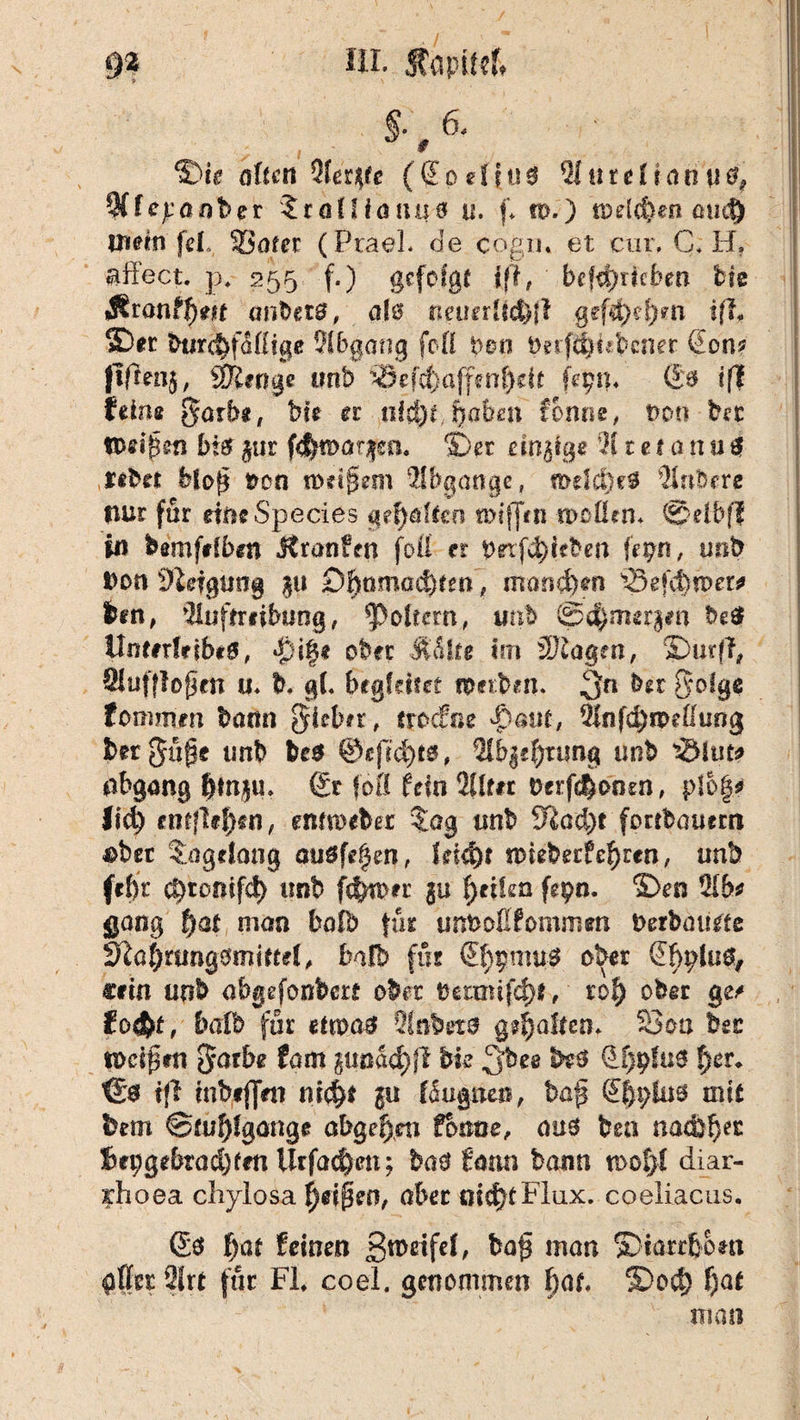 ’ S-, 6' ®ie ölten Aer^e (Sodi00 Aurelianu^ 9CfejLaot>er $r<jtHöUü0 u. f, n>.) tDelcfeen au<$ mein fei, Safer (PraeL de cogiu et cur, C, H. j aß'ect. p4 255 f.) gefolgt tfl, bcfd>ricben He «Sronff)en anbei#, al0 tiemrltd)}! gef4)d)m ifl, ©er btir^föifige Abgang foß t>©o t>etfäH*bcner (Jon? flfrenj, Stetige mb >Sefcfeaffen^ek Uyn. (£0 tfl feine garb«, bh u nid)i haben forme, t>oo bst Od^m bt0 jur fej^aqm. ©er einige 21 tef tinu$ nbn bfo£ t>on n>d§em Abgänge, mdclKS Rubere nur für dneSpecies geraffen miffm wcÜtn* ©elbfl in Wmfefben jtronffn foß er betrieben fepn, unb Don Sldgung $u Df)omad)fm, man&tm 33efd)n>ew len, Auftreibung, foltern, mb @<$imr§*n best Umerlribeö, $i§e ober ÄSUe im 3J£agen, ©urfl, Auf flogen u. h g(. begfäfet ipttlen. 3« bet golge fommm bann $ieb#t, trocfr.e 4?aiif, 2Infd)roeßtmg lergupe unb be$ ®c|1cf)t0, Ab|d)tyng unb nbgang $M|M* Sr föfl fein Alf« Derfc^onm, p!o|* Isd) entfielen, emittier $ag tmb 9iad)t forrbauem nber tagelang auöfdjen, lädfyt nneberf ef)ren, unb fefjt c^tonifd) tmb ferner §u Reifen fgpn. ©en Ab? gang f)at man bafb für unboflfommen berbaiide S^af)rung0miftel, bafb für Sf)pmu0 ober Sbpluo, Cfin unb abgefonbcrt ober bermifcf)*, rof) ober ge/ fo$t, halb für etma# Anleto gealtert. Sou btt tocipen gntbe (am gunad)fl bk 3b ee 0i)pfüS t)cr. €0 i|l inbeflVn m$t ju föugnea, ba£ mit lern Stuhlgänge abgef)m forme, aus bea nac&fjer Sepgebtüdjfm Urfac&cn; ba$ Satin bann n>of>I diar- rfioea chylosa f)df3eo, aber md>fFiux. coeliacus. Sö ()at feinen jgroeifel, baf man ©iarr&om Art für Fl, coel, genommen f)at, ®od) f)at man