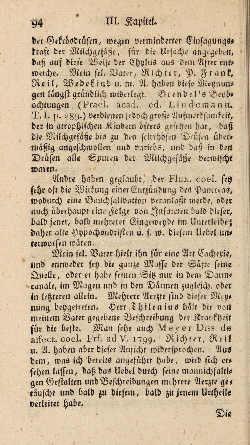 bet ©eftbsbrufen, wegen Dermintetfer ^infoailn^i iftaft ber äJHIdjgefdße, fnr bie tlrfad}^ angegeben, baß auf tiefe 42£e(fe Der (Jbphitf aus tem Elfter ent? n>cid)e. Wlein fei Safer, Stiftet, p. gron(, 3ieH, SBebefiinb u. ni. 21* ßaben tiefe u}'ia)mm* gen faogf! gttinblid) miterfegt ^3 r e n b e I * 0 s<Öeob* cd)fungen (PraeL acad* ed. Liudemanrt. T. I. p. 289.) OerM^oeo jetod)große 2iufmerffmn?df, ber in öftop$tfd)en Älnberii offettf gefelym bat, baß bie SEFiifc^gefäße biö 5« beo fdrr^bfert ©nifm über# mäßig aogefd;a)oßm unb PartcM, unb baß in bert Stufen alle Sparen bet SJiil$gef5ße Demrtfdpe «Daten, 2(nbre ßdben geglaubt* ber Flax. coel. feljr oft bie einet @üf$tmbung bcß Partcrea^ iDobucc^ eine $3au$falit>afion üeranlaßf werbe, ober au4) überhaupt eine ^ofge Don ^nfdzctm halb tiefer, halb jener, halb mehrerer (ümgewepte im Unterleiber baf)et alte pppoc^onbiifKn u. f. n). tiefem Hebel un? leriDOifen waren. Wie in fei. SSarer ()idt i()n für eine 21rf ßad)fpid tmb entmebßc fep bie gan^e dftaffe Der Säfte feine fließe, ober er ßabe feinen ©iß nur in bem ©arm? canale, im SDIagen unb io ben Sännen jugldd), ober in testeten allein* 3ftef)me 21erjfe fint tiefer Ütt 9? nung bepgeftefetu perr lljilcniütf Ijaff bie Dort meinem Safer gegebene 33ef$retbung bet Jtravtbett für bie befte. Wtan ftf)e auef^ Meyer Diss de affect. coeL Frf. ad V. 1799, Sudler, £Krif u. '31. t)aben aber biefer 31njui)f tDtberfprocbett« ‘21 ud bem, toas id) ‘bereif0 angeführt ßabe, wirb ftdj er? fe()en taffen, baß baa Hebel burd) feine mannid)faltfr gen ©eflalfen unbSefd)reibungen mehrere 2Utjfe aei l5ufd)f unb halb $u tiefem, balt jenem Urteile Verleitet f)abe.