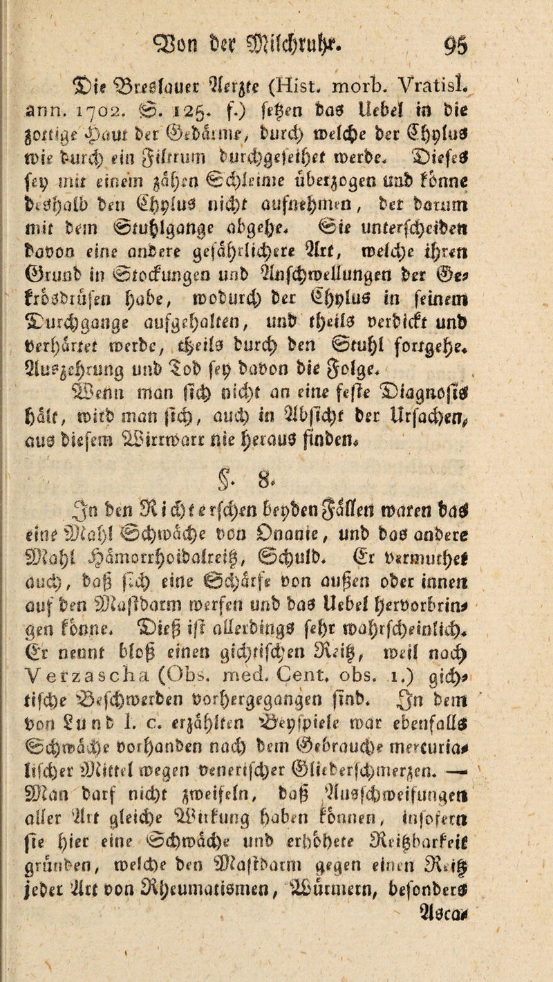 / (Oie <23reS(()ucc Qlcrjfe (Hist. morb. Vratisl, nnn. 1702. ©. 125. f.) fefen Das ÜeM m Die go^tige jpcmt ber ©ebdr litt, burd) welche ber €f)i;fudi Wie iurd) ein ßiftrum tnirdtgefeiftet werbe* f£)iefs# fei) mit einem §ä()w &d)leime übet$ogen tmb fotme hi<Jt)aib ben @f)ptu0 tiiä)t aufntfyiftea, bet bättnn mit bein Stuhlgänge abgefyt* Sie unterfdpeibett tüVon eine ante re gefäfyrlidjete Qht, mefäje t!)rm ©runb in ©tocfüngeo uob &]fd)n>elltmgrn bet ©g* frosbiufen l)abe, tDobur^) Der in feinein ^Durchgänge auf gehalten, imb fjjetfs oerbicft unD Derbartet werbe, t|eti9 burd) ben ©tu()l forxgel)e* 2tu^ei)amg nnb ?ob f*9 ^bon bie golge* 5Bemi man fld) md)t an eine fefle ©mgnojttf halt, wirb man jtd), aud) in 21b|ld)f Der Urfad)«?,* aus btefetB äBimbarr nie ^erau0 ftnbem §- 8. 3« ben 3lid)te t(d)m bepben fallen waten tiatf eine f)J£üi)l ®ä)wäd)e von Onanie, tinb boo anbere 2Rol)C S^amottl)oibalm§, ©d)ulb* ©r Dstmvtfyef and), bop (14) eine @d)drfe oon aupen ober innen auf t?en ®ia(]bann werfen unb ba$ Uebel Ijerborbrin* gen foxme* ©ie(3 ift aünbingB fei)t fl>ahrfd)einiid)« ©r nennt bloß einen gidjttf^en 9iei$, weil nad) Verzascha (Obs. med. Cent* obs. 1.) gfd>3» Xifd)e 23efd)n?erben t>orf)ergegangen jmb* Qrt betn Dort 2unb 1. c. er}Sf)lfm i&epfpiele mar ebenfalls ©d)wdd)e boil)anben rutd) bem ©ebraucfee memiria* !tfd)er tlliittil.wegen Vemrifd)er ©(ifberfc^mer^en* — ' SSW an barf nid)t zweifeln, bog 2lu0|cfcweifungett aller 2hx gleiche 2&tt£ung l)aben rönnen/ infofent fte hier «ine ©d)wad)e unb etbbfyete $Ci£bürfei£ grunben, welche ben ®ajibarm gegen einen 3wif$ jebet 2lr| oon 2l{?eumati0men, Stßurmetn, befonbcr#  2i0ca*