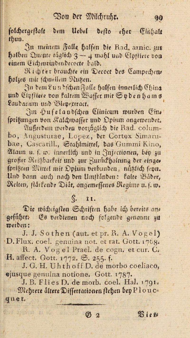 ✓ , / „ Q5ott feer SSWlcDrujjr. 99 fof^crgeflaU t>m UeM beffo efyn <5mf)öft 3« tminmi $afU Raffen bk Rad* arnic. gut f)<d6ers diente täglich 3 — 4 mu^f imb <£fp|Hm ooo einem (£id)Sirrinbenb ec 0 er e halb* 9ii 4) N r brauchte etn IDeceef be# (Eampedktl* ^oljpö mir fcbmdbm Säi^en. 3« bem 2is n bfd)m§affg f)affen tnoetfid) ö'fjina unb <£i pfliere t)on foltern ÜTmjJer mH © 9 b e 0 f)a m 0 Saubanum unfe t&lipijttracf« 3m $ufelaobfd)e« ©snicunt mürben &tu fprigungen bon .Sfdfcljt&affet uob Opium angeroenbefc* QlufSerbem tDetben toor^ägUd) btc Rad. colum- bo, Angusturae, Lopez, brr Ccrtex Simaru- bae, GascatilL, @taf)fmi£tef, böö Gummi Kino, 2Haun tu f, w: inmiiid) tsnb in ^njeeficnen, bfa pi großer £Rd§barfeit tmb pr ßuriicf Raffung ber einqco fprIfytm dJUttä mit Opium tierbunben, ni\P>tid) Lpm llnb bann avd) nad) ben Umfhünben: faire 33abrr, Sieben, (Mrfenbe 35iar, angemeljenes JRegtrne u. (* n>* §. n. 'Ode n>id)ü$fkn @d)rrfrm fjabe i$) bereift an* gefu^rtv (Jö Derbienen nod) fofgenbe genannt gu tperben: J. J. Sotheri (aut. et pr. R. A* Vogel) D.Flux* coel. genüina not. et rat. Gott* 1763* R, A. Vog el PraeL de cogn. et cur. G< H. äffect* Gott, 1772. ©. 255. f. J. G. H. Uh th off D. de morbo coeliaco^ ejusque genuina notione* Gott, 1787* J. R. Fli es D. de morb. coel* FIaL 17914 ißlefyteu <Sbere SDifferrarionen flehen 6ep P1 o u c* quet* j ——- .* --- ® a Sic»