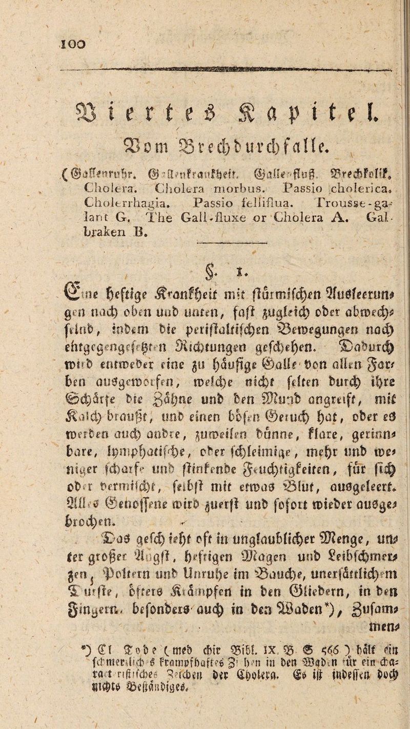 Vierte# Kapitel. SBom 5Sred)t*uvd)fci!le. ( ©alfenrubr* © hktifrasdbetr, ©aHe flug ©redbfottf* Cholera. Cholera morbus. Passio cholerica* Cholerrhagia. Passio felliflua. Frousst* ga¬ lant G. The GaiCfluxe or Cholera A. Gal- braken B. §■ t. & ne {jcftigc &ranff)eit mit (lurmifd)fn 9(tiöfe«run» gen nad) oben uab unten, fufi ptgfetd) ober obroedp jtinb, inbiun bk periflüüt(d)en ißet&egungen nod) ehtgcgengeff^Mt Suchnmgert gefd}ef)en. ©oburcf) n>kb etuiDcber eine gü Stufige ©alle bon allen $ar/ ben aufgeworfen, n)dd)e md)f fdten burd) i!>ro ©d)ärfe bk ßäl;ne unb fern SKunb angreift, mit & )'>&) brmsfk, tmb einen bo(*n ®efud) f)at, ober e& werten and) anbie, ^uroeifen banne, flare, gerinn* bare, Ipmpf)adfd)e, ober fd)leimige, m?f>r unb u>e* niger .ycboxf? unb ßinfmbe 3*ud)dgf eiten, für |Td) ob r permifd)t, feibf? mit etroaö iölut, ouögdeerk 2UI»’0 ©ehoflVn* n>(rb $uer|l tmb fefort tokber auOge* &rod)etl. ©a0 gefd) hf)t oft in unglaublicher SKenge, um fer großer Äögfl, fyefdgen ÜJcagen unb Seibfchmer* jen5 foltern tmb Unruhe im ^8aud)e, iinerjdfrüch'm S/wfk* öftere Krämpfen in ben ©ikbern, in ben Ringern« befonbas au$ in ben SSaben*), 3ufom* tuen* *3 d\ £ob? cmeb ebir 55151 ix, 55 ® s<$6 ) bah ein fitmeeTcM Frömpfbaffv'e 3» b’n in ben 5Baihn jur ein da; tfli rtfiifcbeg 9ncbw btr Qookta. $» ifr inbeffm $>*>$ su$t$ &dtän&is}e$# 1