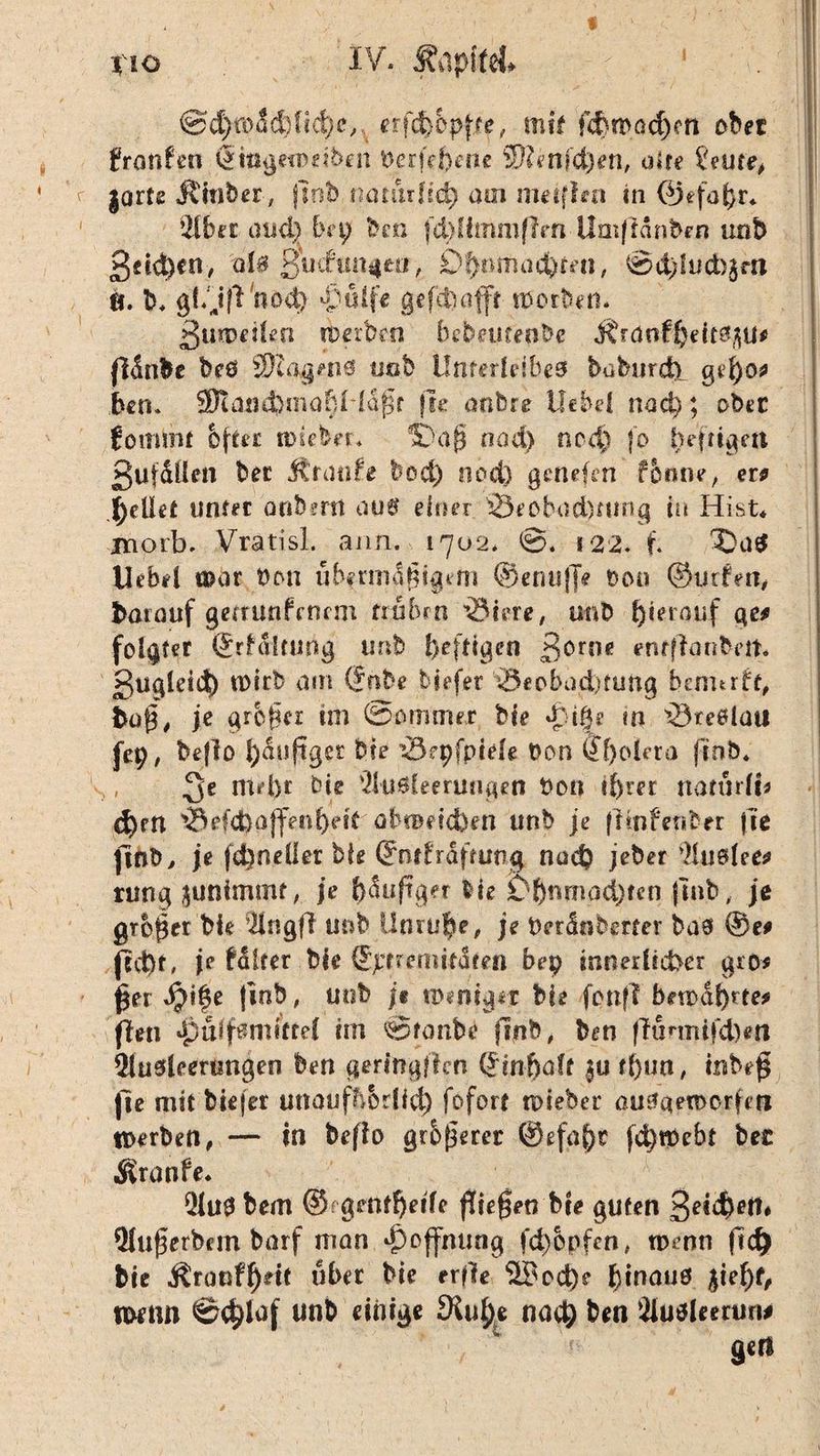 i %lO IV. Äflpffel# c : ‘ V;, @d)road)fid}c,, erfcfcepffe, mit fcfetDadjelt ober frotifcn (Smgeto'etben Derfd)me 2)?enfd)en, alte teure, |Qrte Ämter, (lob natürlich am mitffrn in @efo^r* 2!bet atid} bn) ben fd)ümm(lrn Umfidnben unb gd^cn, a!$ gudun^eti, Ohnmächten, @d)lud>$m ö. b* gf. j|l nod) vüife gcfdöafft worben. 3umei!en tDerben hebeuteabe Ärdufheft^U# flSnbe be0 SKagenö imb Unterleibes baburcb gef)0* bem 2Kand>maf)Hdj3r fle anbre liebe! nach; ober fommt &fter imeber. 9D'aß nod) ncd) fo befuget* ßufdllen bet Jtranfe bod) nod) geliefert ferme, ew bellet unter anbmi aus einer 33eobad)ning in Hist* jmorb. Vratisl. ann. 1702* ©. 122. f. X)a$ Uebd mot Den ubfnndßtgem ©enuf]V Dem ©lirfm, börauf gerrunfenem frühen 'Scere, unb hierauf ge* folgtet (£rfältung unb heftigen ßorne enrflanbeit. guglddh tDirb am ©hbe tiefer iSeobad)turtg bennrft, kaff* je großer tm Sommer bie d}i|e m v23te#lütt fep, beflo häufiger bie Sepfpiele Don ®f)o!era ff ob* md)t bie 31ud{eerungen Don ihrer natürÜ* d)rn ^Befd)ajfenf)eit öltBeicben unb je (imfenber fie |lrsD, je fchneüer bie ©ntfräftung nud) jeher 9!us!efc> rung junimmr, je häufiger lie £>jjnmad)fcn (mb, je großer bk 31n'gft unb Unruhe, je Derdnberter bas ©e* (10t. je Hitev bie ©pfreniitdfen bep inner lieber gro* £er fjt|e |inb, unb je weniger bie fonfl bewahrte# fhn uff mitte! im ©fonbe fi.nb, ben ffunnifdkti $!uskertmgen ben geringflen Qrinfjak |u tßun, inbe$ jie mit bkjer unouflbrlfd) fofort tpieber ausqerocrfefi Werben, — in befio größerer @efaf)£ fd)fPebt ber Äranfe* 21uS bem @fgetttheife fielen Me guten ^etebett* 2lufjerbcm barf man Hoffnung fd)opfen, wenn ftd) bie Äranff)dt über bie erflfe 3£cd)e binauo pef)t, wenn @d)laf wn& ^iöige Stob* nach ben SJusleertm# ä«n