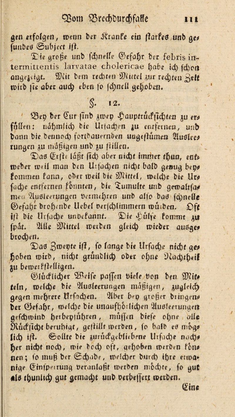 • < • • •' > • ,x gen erfolgen, n>eon ber Jtranf* ein florfeg unb ge* funbeö ©ubjecr 1(1. ©ie große unb fc^nelfe ©efo^r brr febris in- termittentis larvatae cholericae fyabe id) (d)c(t otigf|dgjt. Seit bem recbmi ’3)Uttel pr reifen ßeff tpirb \u aber aud) eben |o jd)ndi gehoben. §. 12. 93 ep brr <?ur jlnb $n>ep ^oupfruiffk^fen er* faßen: ndf)tT3(t<t> bie ÜrkidMi |u eiufetmn, unb bann bk betmod) fort^ouernben ungcflumsn Slugfee* rungen mäßigen unb gu fußen. ! ©äs (Stfk lagt fid) aber ntcbr imitier t%mf mb lieber iphI man ben Urfüd)eß ni<t>t bafb genug bep* fomrrno form, ober tbeil bk äftkfel, wdd)t bk II t* (od)e enrfernen fonnten, bk 5umu(te unb getDültfa* me* Sbaiemmgen Pernu^ren unb alfo bo# fcpneÜe ©efa^r brof)enbe Uehel üerfebisnunern tutnben, £)f{ tfl bk llrfudk unDtfannk ©ie £uffe fomrnt fpar. Slße äftutel tperben gleid) tokber auöge* bred)en. ©a0 3*^9*? xft> f° lange bk Urfadk ntcfof ge* $oben «>kb, nid)t grünbfid) ober of)ne iHad)i()«ii ju beiDerfflefligen. @ludHd)er Steife paffen Piefe Pott bfn SEfttf# teln, n>dd)e bk Sluöfeerungen mäßigen, fliigkid) gegen mehrere tlrfad)en. Slber bep proper btingen* ber ©efafyr, n>dd)e bk imauff}Oiltd)en Siuoketunuett gefebwinb f)erbeprul)nm , muffen btefe of)ne Mle 3lucfflct)t beruhigt, geflißf merken, fo halb es mog* Jtd) tfl. ©oßte bk äurncfgebfkbene Utfad)e ru*d)* tyer ntd)t nod), rok bod) off, aeroben merken fbn* tien; fo muß ber ©d)ubr, mdd)er burd) tpre euoa* nfge ©tnfp^rung Peranloßr merken m&d)fe, fo gut ni6 (puniicp gut gemacht ws*D Derbe|jert (Derben. ßine