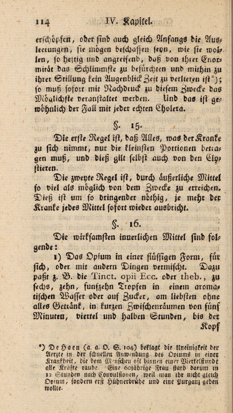 erfd)opfctt, ober jtttb aud) gleid) Olnfangä hie %lu$? leerungen, fte mögen befdjoffen 'fepn, n>ie fite tool* j len, fo heftig unb angmftnb, büß bon tf)rer (£tioz* mträt baö ©ä^rmmfle gu befürchten unb mithin gu ihrer Stillung fein fHugenblicf ßeit gu Verlieren tfl*); | fo muh mit Slocbbtucf gu tiefem ^toecfe ba0 SiOalid)ffe Oeranjlolfet merbeti. ilnb boö ifi ge? tpohnltcf) ber %qÜ mit jeber echten ßf;oletn. §♦ i-5- ©te erffe Siegel ifl, bog Me0, tooS ber^ronfe j gu fiel) nimmt, mit bie fleinflen Portionen bma* gen mug, unb bieg gilt fclbjl ouch oon ben Qp* flirren. ©te jmepte Siegel iff, burd) 5ugerlicf)e Mittel fo Diel olO möglich t)on bem gmeefe gu erreichen* ©ieg i|l um fo fcringenber nbtfyty, je mefyt ber Ätanfe jebeo Spittel fofort nnebet ouokicht* §* 16. I ©ie tkrffamflen innerlichen SRitfel jinb fob | genbe: i) ©00 Opium in einer flüfjigen Sonn, für jld), ober mit oubern ©tragen t>ermifd)t. ©ogu pagt j. ^3. bie Tinct* opii Ecc. ober theb., gu fed)0, gehn, funfgeh« Hopfen in einem aromo# tifd)en Koffer ober ouf guefer, am (iebftett ohne ofleö ©ettünf, in furgen 3wifd)enraumen bon fünf SJluiuteß, biertel unb ha^en ©tunten, bi* ber ßopf - . ' > ' /• • -dl *) 'De £aen (a. o. O. <B. 104) beFfo$t bie UnetniaFeit ber Sleqte in Der fcbneüen $ntt>mbang öeo öpiumö in einer , Äranfftett, Oie bem COt rifdben oft binnen einer ^ierteffiunöe Alle Kräfte raube. 0'ne öojübrige $r(iu jiarb herum in 12 (^tunOeit nach (Eonoulfiouen, weil man ibv triebt aletcb Doium, fonöern evft ^übnerbwe unb eine iburgans geben wollte. j