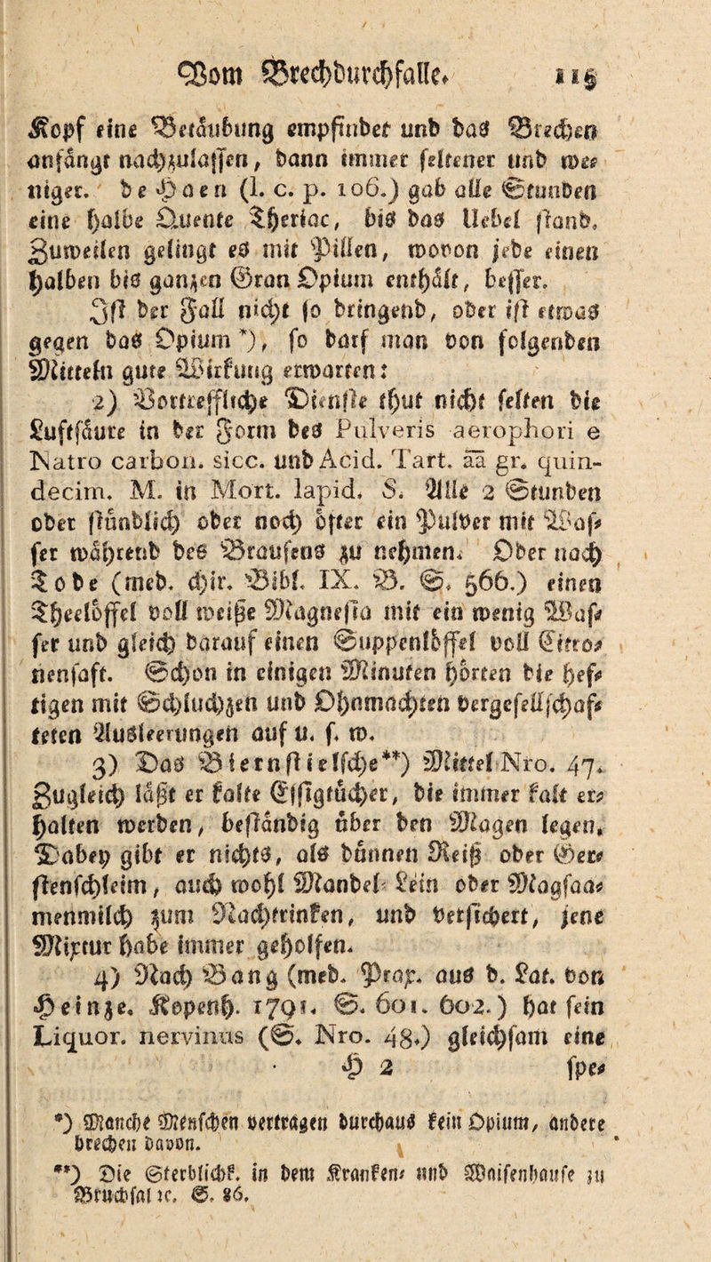/ QSorn 5Bred)i)uverfalle. u§ Äopf eine 33et&sbung ompfmbet unb bas üBtedjeß anfangt nad}mlafjeri, bann immer fdtcoec unb n>e? ntger. besäen (1. c. p. 106.) gab alle ©tunben eine f)aibe Oriente 5§eriac, bis bas Hebel ffcmb, ßumeilen gelingt e& mit s13i(i€n, moron jebe einen falben bis ganzen ©ran Opium enthalt, beffer. 3(1 brr §*alI nidj>t fo brtngenb, ober i(l moas gegen ba0 Opium*), fo barf man Don fcfgeriben SKictefn gute äöirfuug moarem: z) Someffltd)* fünfte (f)ut nid)e feilen big SuftfSute in bir Qorm beS Pulveris aerophori e Xatro carbon. sicc. mibAcid. Taft, äa gr* quin- decim. M. in Mort, lapid, S. 91IU 2 ©tunben ober flünblid) ober nod) öfter ein falber mit fer toa^renb be6 0raufen0 gu neuntem Ober nach ?obe (rneb. d)u\ 33ibf« IX. 33. @> 566,) einen $f)eeloffel boü nmße SRagnefla mit ein tpentg 5Bapr fer unb gleich barauf einen ©uppenl&ffd boll €itro* nenfaft. ©d)on in einigen Sftinufen horten He f>ef^ tigen mit ©d)lud)§en unb Of)wnad)ten bergefe0|d)ajv toten Ausleerungen auf u« f* tü. 3) OaS 0ietnflulfche**) fÖJtttel-.Nfo. 47* ßugfeid) Idft er falte Sjftgfud)er, bie immer fall er* Ralfen roerben, beflanbig über ben ©lagen legen, S>abfp gibt er nid)t3, als bannen Steig ober ©er* flenfd)(eim t auch too^l SDtanbeP Sein ober ©lagfaa* metimtld) ^imi 9£ad)frinfen, unb betficbert, jene SJtijccur habe immer geholfen. 4) Sind) Sang (meb. ?3rap. aus b. Sat. ton «f>ein$e, Ifopeal). T7QU ©.60*. 602.) bat fein Liquor, nervinus (©♦ Nro. 480 gleicbfam eine 4? 2 fpe* *) ©tonebf s9ieHfcb.cn »ertragen DurcDattf fein Opium, anbete brecbeii Dßsjon. **) Oie ©terblid)?. in Dem Traufen* mib SbnifenDaufe nt SBtttcbfaJ jc. ®, §6,