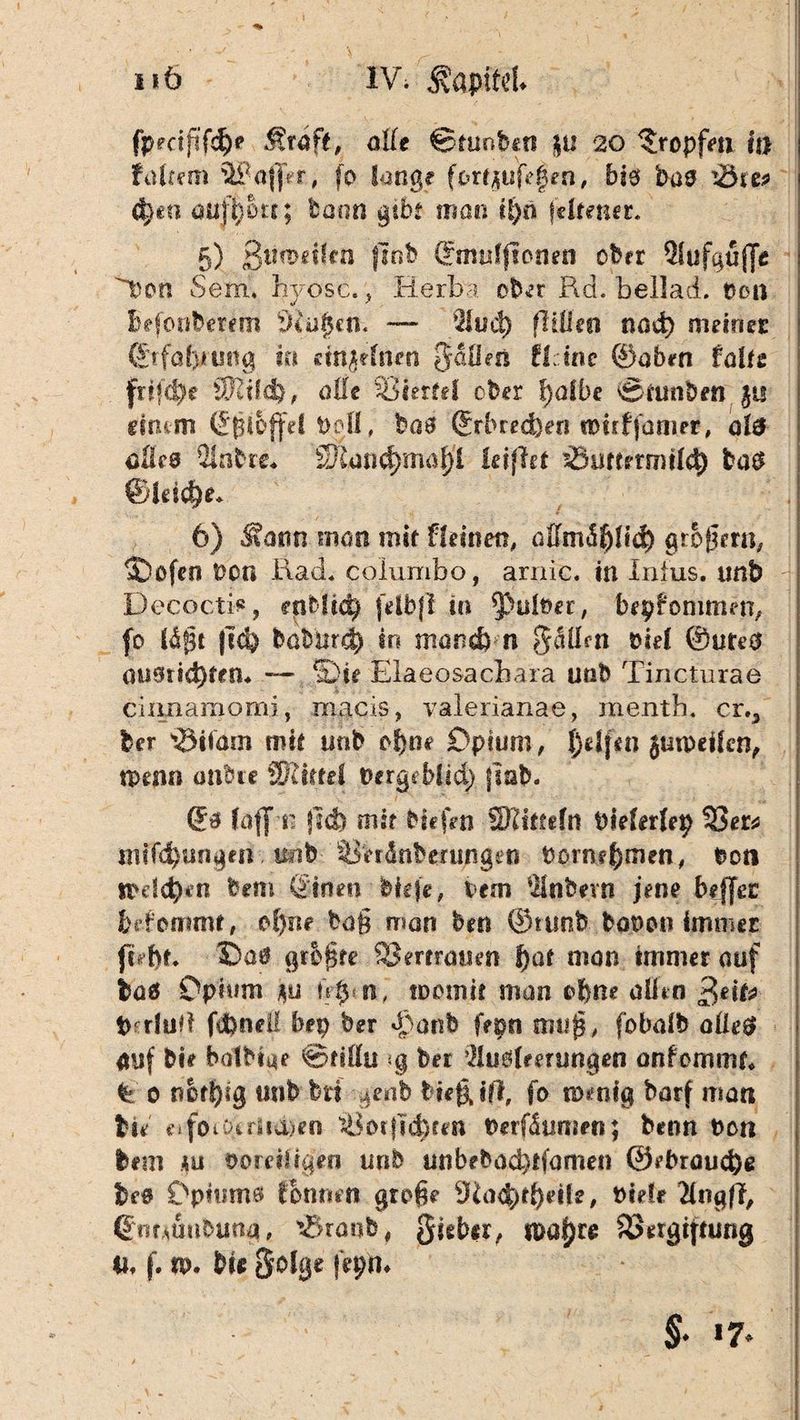 Iiö IV. ®apitd> fpmjifcf)? olle ©tunbert }u 20 tropfen in fairem 3PaflVr., fo lange fortjufegen, bie bas i$re* <t)€a au ffjotc; tonn gibt man ifyü jdtener. 5) ßtirodlfn {lob ©muljionen ober Sufguffe ^bon Sem» hyosc., Herba, ober Rd. beilad. ton Beförderern 9iu$cn. — 91 u4) ftitteo nod) mdtier @rfol)h?tig in cm^dncu Jalfon fl; ine ©oben talts fr?fd)e tKild), oile 93«erfel ober f)olbe Sfunbtn £is drum ©ßi&ffd bofl, boö ®rbred)ers ttmfjünier, ol& cüee Sabre* 8Jltmd}mat)'l ieiftet sdmnmitd) ba$ ®fdcf)e* 6) $attn mon mit fleinen, öffm<${)lid) großem, ®ofen bon Rad. columbo, arnic. in Intus, unb Decocti*, oiMto) (dbf! in falber, bekommen, fo Büßt |td) bobtird) in mond) n $albn bid ©uteO audrid)fcn« — Sie Elaeosacbara unb Tincturae eixmamomi, macis, valerianae, mentb. cr.3 ber 's&ifam mit mib ob»«? Opium, J)dj*n jutpeilcn, mtm onbre Wlutä berge bfid) (lab. ©a faff n jlcfe mir biefen Sflhtttn bielerlep 33er* m?fd)tmgen. ttnb ^er&nberungen bome^men, bon tbdd)«n bem ©inen biefe, lern Snbevn jene befjei fcdemmt, o()nr boß man hm ©runb böbon immer ftebt. Ootf griffe Vertrauen f)at man immer auf baö Opium *y n, toomit man ohne olien 3 dt* turfud fd)neii bep her «Raub fern muß, fobalb atle$ auf bie balbiae ©tlllu ;g ber Sudwungen onfemmt« % o n&t!)ig tmb brf genb biefUf*, fo n>mfg barf man bie eiforberiid)en 33orjid)fen beräumen; beim bon bem hu boreiligen unb unbebod}tfomen @ebroud)e be@ Optrnna fbnmn große *Ka$theife, bide SngfT, Qntmihmü, tSranb, §ieber, u>af)r# 33#rgijnmg 4i» f. n>. bi# Solge jepm §. 17.